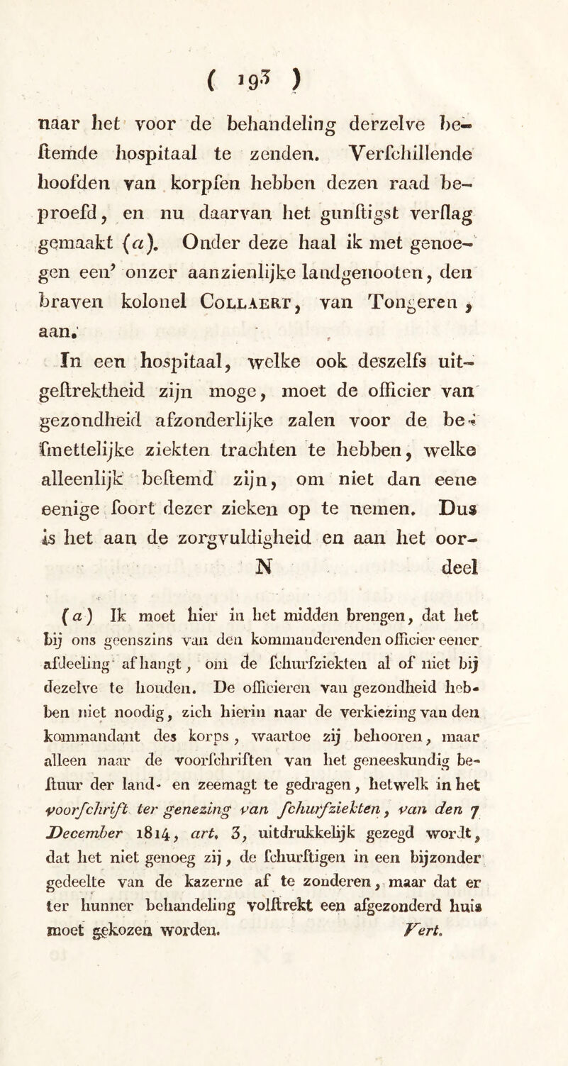 ( >93 ) naar het voor de behandeling derzelve be- Itemde hospitaal te zenden. Verfchillencle hoofden yan korpfen hebben dezen raad be- proefd, en nu daarvan het gunltigst verflag gemaakt (a). Onder deze haal ik met genoe- gen een* onzer aanzienlijke landgeiiooten, den braven kolonel Collaert, van Tongeren , aan. In een hospitaal, welke ook deszelfs uit- geftrektheid zijn moge, moet de officier van gezondheid afzonderlijke zalen voor de be* fmettelijke ziekten trachten te hebben, welke alleenlijk beftemd zijn, om niet dan eene eenige foort dezer zieken op te nemen. Dus is het aan de zorgvuldigheid en aan het oor- N deel (a) Ik moet hier in liet midden brengen, dat liet bij o ns geenszins van den komman derenden officier eener afdecling afhangt, oni de Ichurfzieklen al of niet bij dezelve te honden. De officieren van gezondheid heb- ben niet noodig, zich hierin naar de verkiezing van den kommandant des korps, waartoe zij behooren, maar alleen naar de voorfchriften van het geneeskundig be- huur der land- en zeemagt te gedragen, hetwelk inliet voorfchrift ter genezing van fchurfziehten , van den 7 December 1814, art, 3, uitdrukkelijk gezegd wordt, dat het niet genoeg zij, de fchurftigen in een bijzonder gedeelte van de kazerne af te zonderen, maar dat er ter hunner behandeling volhrekt een afgezonderd hui» moet gekozen worden. Vert,