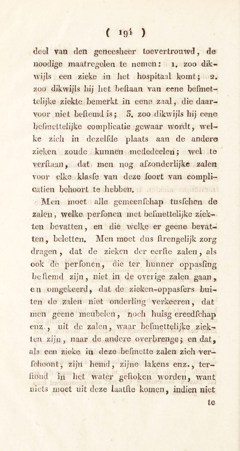 ( 19'* ) deel van den geneesheer toevertrouwd , de noodige maatregelen te nemen: 1. zoo dik- wijls een zieke in liet hospitaal komt; 2. zoo dikwijls hij het beftaan van eene befmet- telijke ziekte bemerkt in eene zaal* die daar- voor niet beftemd is ; *>. zoo dikwijls hij eene befmettelijke complicatie gewaar wordt* wel- ke zich in dezelfde plaats aan de andere* zieken zoude kunnen mededeelen ; wei te verdaan, dat men nog afzonderlijke zalen voor elke klasfe van deze foort van compli- cation behoort te hebben. Men moet alle gemeenfchap tusfehen de zalen, welke perfonen met befmettelijke ziek- ten bevatten, en die welke er geene bevat- ten , beletten. Men moet dus ftrengelijk zorg dragen, dat de zieken der eerfte zalen, als ook de perfonen* die ter hunner oppasling beflemd zijn, niet in de overige zalen gaan, en omgekeerd, dat de zieken-oppasfers bui- ten de zalen niet onderling verkeeren, dat men geene meubelen, noch luiisg ereedfehap enz., uit de zalen, waar befniettelijke ziek- ten zijn , naar de andere overbrenge; en dat, als een zieke in deze be(mette zalen zich ver- fehüont, zijn hemd, zijne lakens enz., ter- ftond in bet water gelioken worden, want » 1 ‘ ' ’ ■ ' ■ ' • - -J i niets moet uit deze laatfte komen, indien niet te