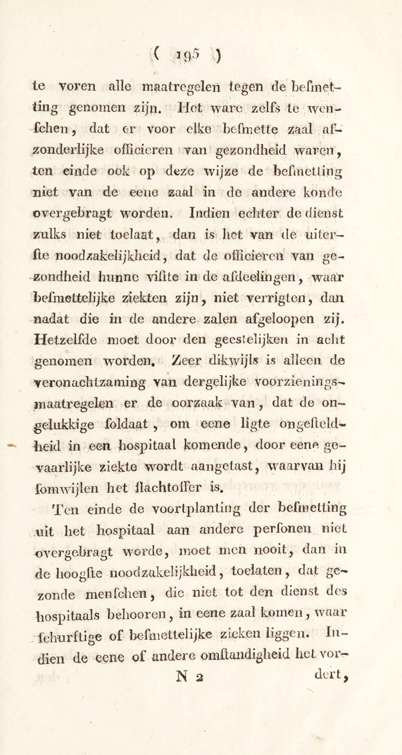 C 1 <P ) r- ie voren alle maatregelen tegen de befmet- ting genomen zijn. Het ware zelfs te wen- fchen, dat er voor elke befmette zaal af- zonderlijke officieren van gezondheid waren, ten einde ook op deze wijze de befmeüing niet van de eene zaal in de andere koude overgebragt worden. Indien echter de dienst zulks niet toelaat, dan is het van de uiter- fie noodzakelijkheid, dat de officieren van ge- zondheid hunne vifite in de afdeelingen, waar befniettelijke ziekten zijn, niet verrigten, dan nadat die in de andere zalen afgeioopen zij. Hetzelfde moet door den geestelijken in acht genomen worden. Zeer dikwijls is alleen de veronachtzaming van dergelijke voorzienings- maatregelen er de oorzaak van, dat de on- gelukkige foldaat , om eene ligte on geheld- beid in een hospitaal komende, door eene ge- vaarlijke ziekte wordt aangetast, waarvan hij fomwijlen het flachtoher is. Ten einde de voortplanting der befmetting uit het hospitaal aan andere perfonen niet overgebragt worde, moet men nooit, dan in de hoogfte noodzakelijkheid, toelaten, dat ge- zonde menfehen, die niet tot den dienst des hospitaals behooren, in eene zaal komen, waar fchurftige of befmettelijke zieken liggen. In- dien de eene of andere omftaiidigheid het vor-