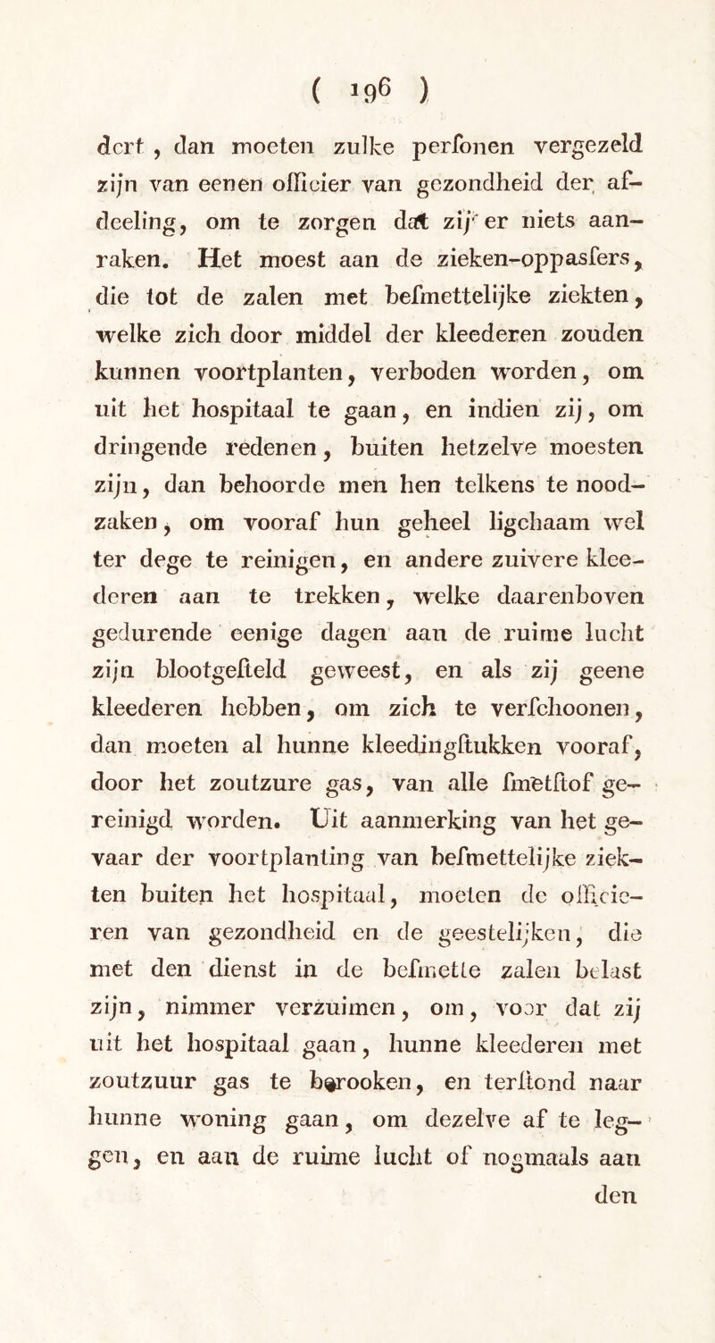 ( !96 ) dcrt , clan moeten zulke perfonen vergezeld zijn van een en officier van gezondheid der af- deeling, om te zorgen dat zij-er niets aan- raken. Het moest aan de zieken-oppasfers, die tot de zalen met befmettelijke ziekten, welke zich door middel der kleederen zouden kunnen voortplanten, verboden worden, om uit het hospitaal te gaan, en indien zij, om dringende redenen, buiten hetzelve moesten zijn, dan behoorde men hen telkens te nood- zaken y om vooraf hun geheel ligchaam wel ter dege te reinigen, en andere zuivere klee- deren aan te trekken, welke daarenboven gedurende eenige dagen aan de ruime lucht zijn blootgelteld geweest, en als zij geene kleederen hebben, om zich te verfchoonen, dan moeten al hunne kleedingltukken vooraf, door het zoutzure gas, van alle fmetltof ge- reinigd worden. Uit aanmerking van het ge- vaar der voortplanting van befmettelijke ziek- ten buiten het hospitaal, moeten de officie- ren van gezondheid en de geestelijken, die met den dienst in de befmetle zalen belast zijn, nimmer verzuimen, om, voor dat zij uit het hospitaal gaan, hunne kleederen met zoutzuur gas te b^rooken, en terftond naar hunne woning gaan, om dezelve af te leg- gen, en aan de ruime lucht of nogmaals aan den
