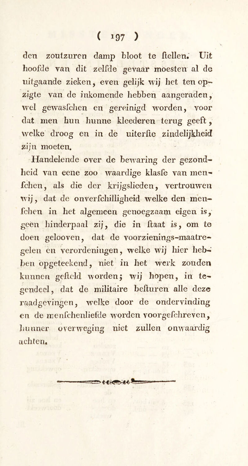 den zoutzuren damp bloot te ftellen. Uit hoofde van dit zelfde gevaar moesten al de uitgaande zieken, even gelijk wij het ten op- zigte van de inkomende hebben aangeraden, wel gewasfchen en gereinigd worden, voor dat men hun hunne kleed eren terug geeft, welke droog en in de uiterlte zindelijkheid zijn moeten. Handelende over de bewaring der gezond- heid van eene zoo waardige klasfe van men- fchen, als die der krijgslieden, vertrouwen wij, dat de onverfchilligheid welke den men- fchen in het algemeen genoegzaam eigen is, geen hinderpaal zij, die in Haat is, om te doen gelooven, dat de voorzienings-maatre- gelen en verordeningen, welke wij hier heb- ben opgeteekend, niet in het werk zouden kunnen geftcld worden; wij hopen, in te- gendeel , dat de militaire beituren alle deze raadgevingen, welke door de ondervinding en de menfchenliefde worden voorgefchreven, ïiunner overweging niet zullen onwaardig achten. %==***-