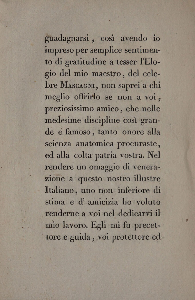 Suadagnarsi, così avendo io impreso per semplice sentimen- to di gratitudine a tesser l'Elo- gio del mio maestro, del cele- bre Mascacni, non saprei a chi ‘meglio offrirlo se non a voi, preziosissimo amico, che nelle medesime discipline così ‘gran- de e famoso, tanto onore alla scienza anatomica procuraste, ed alla colta patria vostra. Nel rendere un omaggio di venera- zione a questo. nostro illustre Italiano, uno non inferiore di stima e d’ amicizia ho voluto . renderne a voi nel dedicarvi il mio lavoro. Egli mi fu precet- ‘tore.e guida, voi protettore ed.