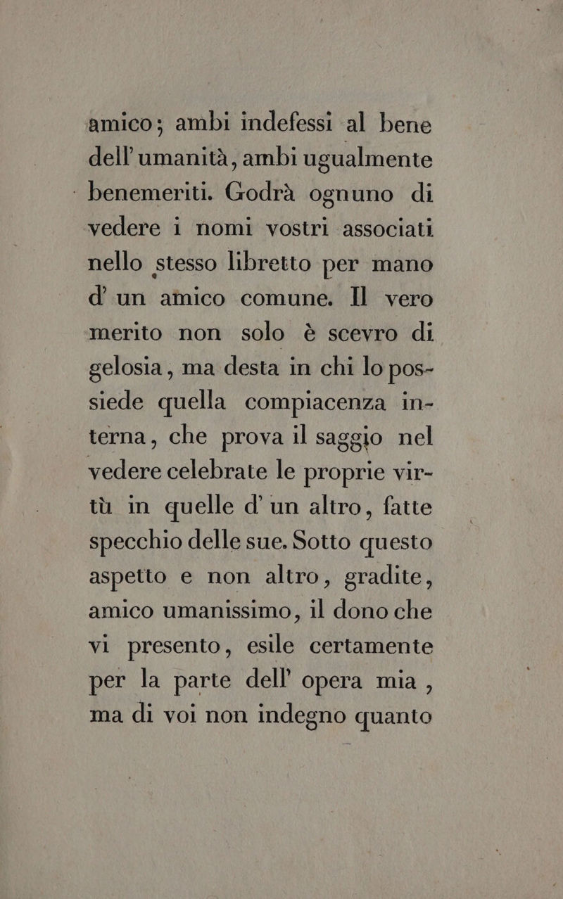 amico; ambi indefessi al bene dell'umanità, ambi ugualmente ‘ benemeriti. Godrà ognuno di vedere i nomi vostri associati nello stesso libretto per mano d’ un amico comune. Il vero merito non solo è scevro di gelosia, ma desta in chi lo pos- siede quella compiacenza in- terna, che prova il saggio nel vedere celebrate le proprie vir- tù in quelle d’ un altro, fatte specchio delle sue. Sotto questo aspetto e non altro, gradite, amico umanissimo, il dono che vi presento, esile certamente per la parte dell’ opera mia , ma di voi non indegno quanto