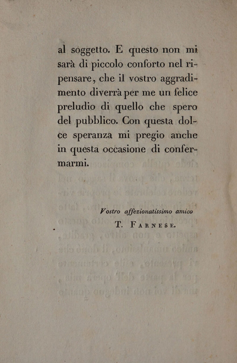 al soggetto. E questo non mi sarà di piccolo conforto nel ri- pensare, che il vostro aggradi- mento diverrà per me un felice preludio di quello che spero del pubblico. Con questa dol- ce speranza mi pregio anche in questa occasione di confer- marmi. Vostro affezionatissimo amico IPA RNESE,