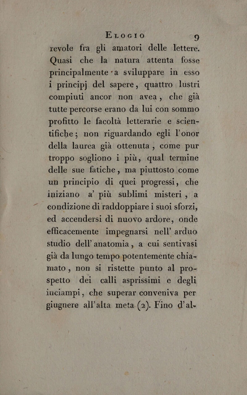 revole fra gli amatori delle lettere. Quasi che la natura attenta fosse principalmente «a sviluppare in esso i principj del sapere, quattro. lustri compiuti ancor non avea, che già tutte percorse erano da lui con sommo profitto le facoltà letterarie e scien- tifiche; non riguardando egli l’onor della laurea già ottenuta, come pur troppo sogliono i più, qual termine delle sue fatiche, ma piuttosto come un principio di quei progressi, che iniziano a’ più sublimi misteri, a condizione di raddoppiare i suoi sforzi, ed accendersi di nuovo ardore, onde efficacemente impegnarsi nell’ arduo studio dell’ anatomia, a cui sentivasi già da lungo tempo potentemente chia- mato, non si ristette punto al pro- spetto dei calli asprissimi e degli inciampi, che superar conveniva per giugnere all’alta meta.(2). Fino d’al-