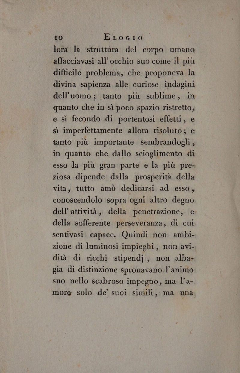 lora la struttura del corpo umano affacciavasi all'occhio suo come il più difficile problema, che proponeva la divina sapienza alle curiose indagini dell’uomo; tanto più sublime, in quanto che in sì poco spazio ristretto, e sì fecondo di portentosi effetti, e sì imperfettamente allora risoluto ; e tanto più importante sembrandogli , in quanto che dallo scioglimento di esso la più gran parte e la più pre- ziosa dipende dalla prosperità della vita, tutto amò dedicarsi ad esso, conoscendolo sopra ogni altro degno dell’ attività, della penetrazione, e della sofferente perseveranza, di cui sentivasi capace. Quindi non ambi- zione di luminosi impieghi, non avi-. dità di ricchi ‘stipendj, non alba- gia di distinzione spronavano l’animo suo nello scabroso impegno, ma l’a- more solo de’ suoi simili, ma una