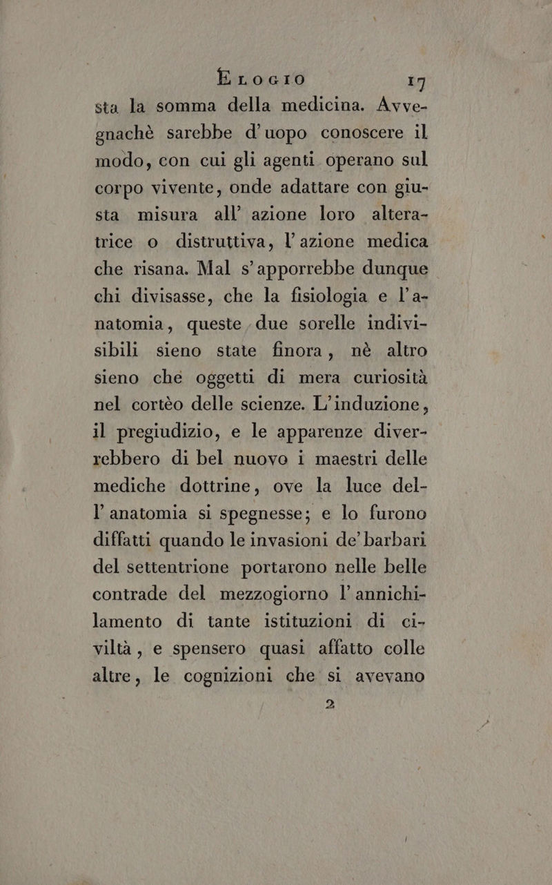 sta la somma della medicina. Avve- gnachè sarebbe d’uopo conoscere il modo, con cui gli agenti operano sul corpo vivente, onde adattare con giu- sta misura all’ azione loro altera- trice o distruttiva, l azione medica che risana. Mal s’apporrebbe dunque chi divisasse, che la fisiologia e l'a- natomia, queste due sorelle indivi- sibili sieno state finora, nè altro sieno che oggetti di mera curiosità nel cortèo delle scienze. L’induzione, il pregiudizio, e le apparenze diver- rebbero di bel nuovo i maestri delle mediche dottrine, ove la luce del- l'anatomia si spegnesse; e lo furono diffatti quando le invasioni de’ barbari del settentrione portarono nelle belle contrade del mezzogiorno l’ annichi- lamento di tante istituzioni. di ci- viltà, e spensero quasi affatto colle altre, le cognizioni che si avevano 2