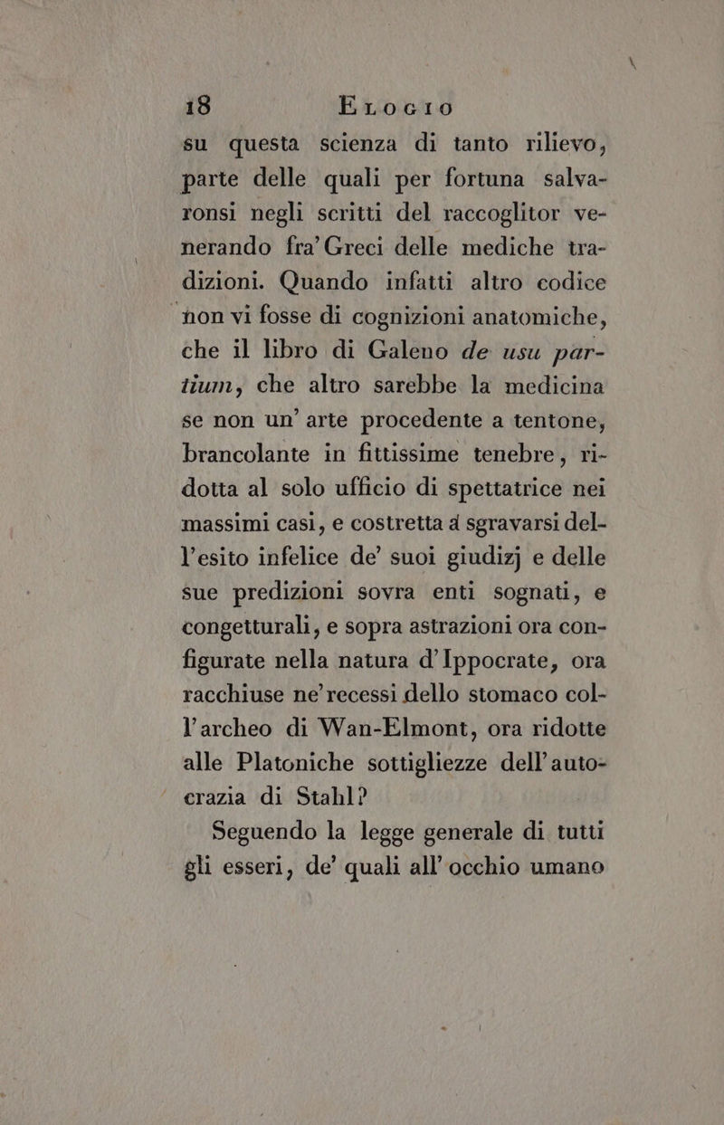 su questa scienza di tanto rilievo, parte delle quali per fortuna salva- ronsi negli scritti del raccoglitor ve- nerando fra’ Greci delle mediche tra- dizioni. Quando infatti altro codice non vi fosse di cognizioni anatomiche, che il libro di Galeno de usu par- tium, che altro sarebbe la medicina se non un’ arte procedente a tentone, brancolante in fittissime tenebre, ri- dotta al solo ufficio di spettatrice nei massimi casi, e costretta a sgravarsi del- l’esito infelice de’ suoi giudizj e delle sue predizioni sovra enti sognati, e congetturali, e sopra astrazioni ora con- figurate nella natura d’Ippocrate, ora racchiuse ne’ recessi dello stomaco col- l’archeo di Wan-Elmont, ora ridotte alle Platoniche sottigliezze dell’ auto- crazia di Stahl? Seguendo la legge generale di tutt gli esseri, de’ quali all'occhio umano