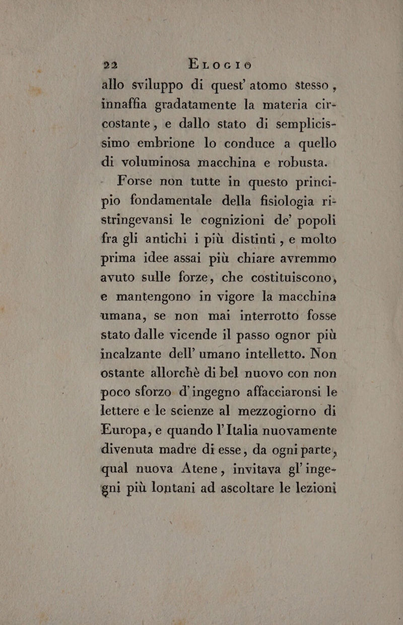 DE) ELocio allo sviluppo di quest atomo stesso , innaffia gradatamente la materia cir- costante, e dallo stato di semplicis- simo embrione lo conduce a quello di voluminosa macchina e robusta. Forse non tutte in questo princi- pio fondamentale della fisiologia ri: stringevansi le cognizioni de’ popoli fra gli antichi i più distinti, e molto prima idee assai più chiare avremmo avuto sulle forze, che costituiscono, e mantengono in vigore la macchina umana, se non mai interrotto fosse stato dalle vicende il passo ognor più incalzante dell’ umano intelletto. Non ostante allorchè di bel nuovo con non poco sforzo d'ingegno affacciaronsi le lettere e le scienze al mezzogiorno di Europa; e quando l’Italia nuovamente divenuta madre di esse, da ogni parte, qual nuova Atene, invitava gl inge- gni più lontani ad ascoltare le lezioni