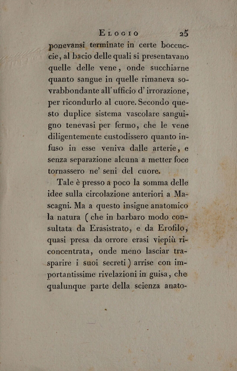 ponevansi terminate in certe boccuc- cie, al bacio delle quali si presentavano quelle delle vene, onde succhiarne quanto sangue in quelle rimaneva so- vrabbondante all'ufficio d’ irrorazione, per ricondurlo al cuore. Secondo que- sto duplice sistema vascolare sangui- gno tenevasi per fermo, che le vene diligentemente custodissero quanto in- fuso in esse veniva dalle arterie, e senza separazione alcuna a metter foce tornassero ne’ seni del cuore. Tale è presso a poco la somma delle idee sulla circolazione anteriori a Ma- scagni. Ma a questo insigne anatomico la natura ( che in barbaro modo con- sultata da Erasistrato, e da Erofilo, quasi presa da orrore erasi viepiù ri- concentrata, onde meno lasciar tra- sparire i suoi secreti ) arrise con im- portantissime rivelazioni in guisa, che qualunque parte della scienza anato-