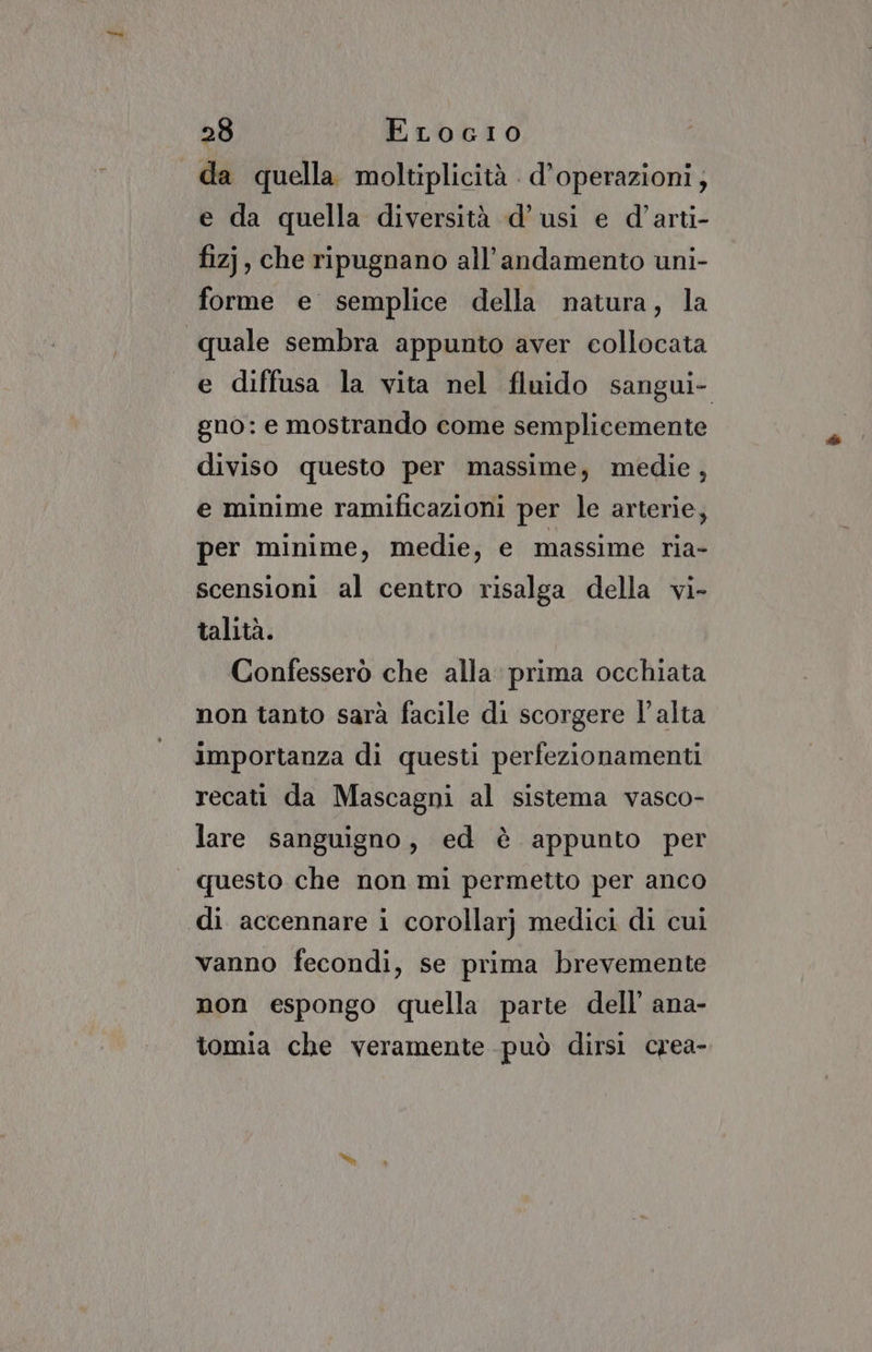 da quella moltiplicità . d’operazioni; e da quella diversità d’usi e d’arti- fizj, che ripugnano all'andamento uni- forme e semplice della natura, la quale sembra appunto aver collocata e diffusa la vita nel fluido sangui- gno: e mostrando come semplicemente diviso questo per massime, medie, e minime ramificazioni per le arterie, per minime, medie, e massime ria- scensioni al centro risalga della vi- talità. Confesserò che alla prima occhiata non tanto sarà facile di scorgere l'alta importanza di questi perfezionamenti recati da Mascagni al sistema vasco- lare sanguigno, ed è appunto per questo che non mi permetto per anco di accennare i corollarj medici di cui vanno fecondi, se prima brevemente non espongo quella parte dell’ ana- tomia che veramente può dirsi crea-