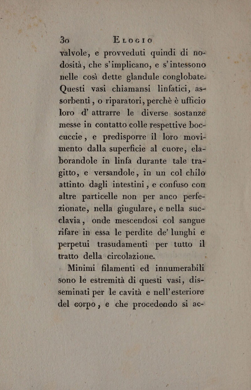 valvole, e provveduti quindi di no- dosità, che s’ implicano, e s' intessono nelle così dette glandule conglobate. Questi vasi chiamansi linfatici, as- sorbenti , o riparatori, perchè è ufficio loro d’ attrarre le diverse. sostanze messe in contatto colle respettive boc- cuccie , e predisporre il loro movi- mento dalla superficie al cuore, ela- borandole in linfa durante tale tra- gitto, e versandole, in un col chilo attinto dagli intestini, e confuso con altre particelle non per anco perfe- zionate, nella giugulare, e nella suc- clavia, onde mescendosi col sangue rifare in essa le perdite de’ lunghi e perpetui trasudamenti per tutto il tratto della circolazione. i Minimi filamenti ed innumerabili sono le estremità di questi vasi, dis- seminati per le cavità e nell’esteriore del corpo, e che procedendo si ac-