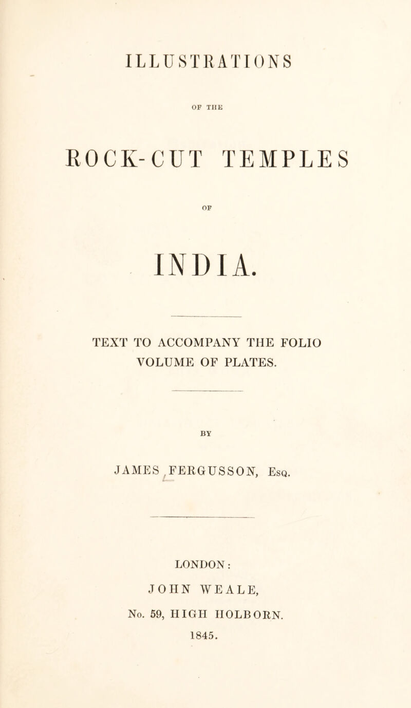 ILLUSTRATIONS OF TIIE ROCK-CUT TEMPLES INDIA. TEXT TO ACCOMPANY THE FOLIO VOLUME OF PLATES. JAMES FERGUSSON, Esq. LONDON: JOHN WEALE, No. 59, HIGH IIOLBORN. 1845.