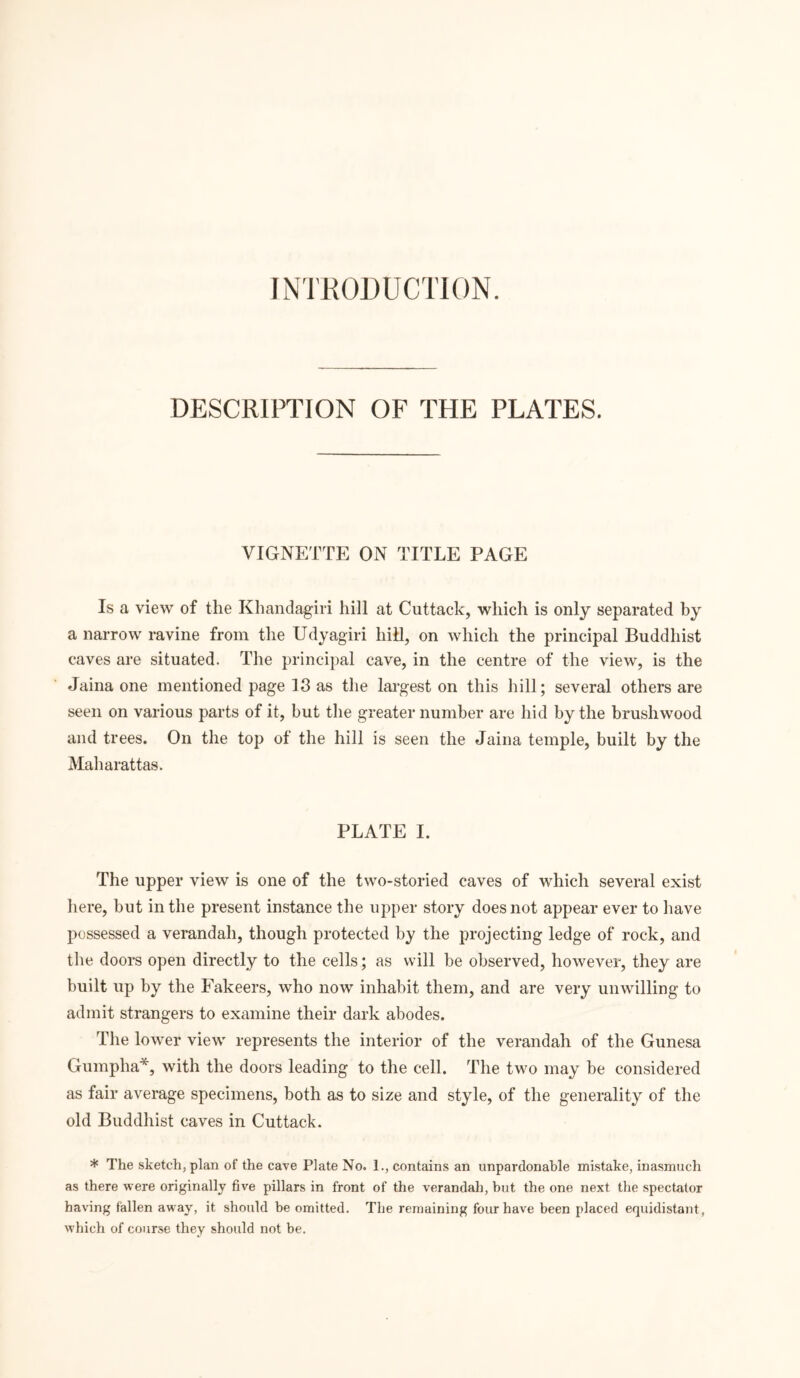 INTRODUCTION. DESCRIPTION OF THE PLATES. VIGNETTE ON TITLE PAGE Is a view of the Khandagiri hill at Cuttack, which is only separated by a narrow ravine from the Udyagiri hill, on which the principal Buddhist caves are situated. The principal cave, in the centre of the view, is the Jaina one mentioned page 13 as the largest on this hill; several others are seen on various parts of it, but the greater number are hid by the brushwood and trees. On the top of the hill is seen the Jaina temple, built by the Maharattas. PLATE I. The upper view is one of the two-storied caves of which several exist here, but in the present instance the upper story does not appear ever to have possessed a verandah, though protected by the projecting ledge of rock, and the doors open directly to the cells; as will be observed, however, they are built up by the Fakeers, who now inhabit them, and are very unwilling to admit strangers to examine their dark abodes. The lower view represents the interior of the verandah of the Gunesa Gumpha*, with the doors leading to the cell. The two may be considered as fair average specimens, both as to size and style, of the generality of the old Buddhist caves in Cuttack. * The sketch, plan of the cave Plate No. 1., contains an unpardonable mistake, inasmuch as there were originally five pillars in front of the verandah, hut the one next the spectator having fallen away, it should be omitted. The remaining four have been placed equidistant, which of course they should not be.