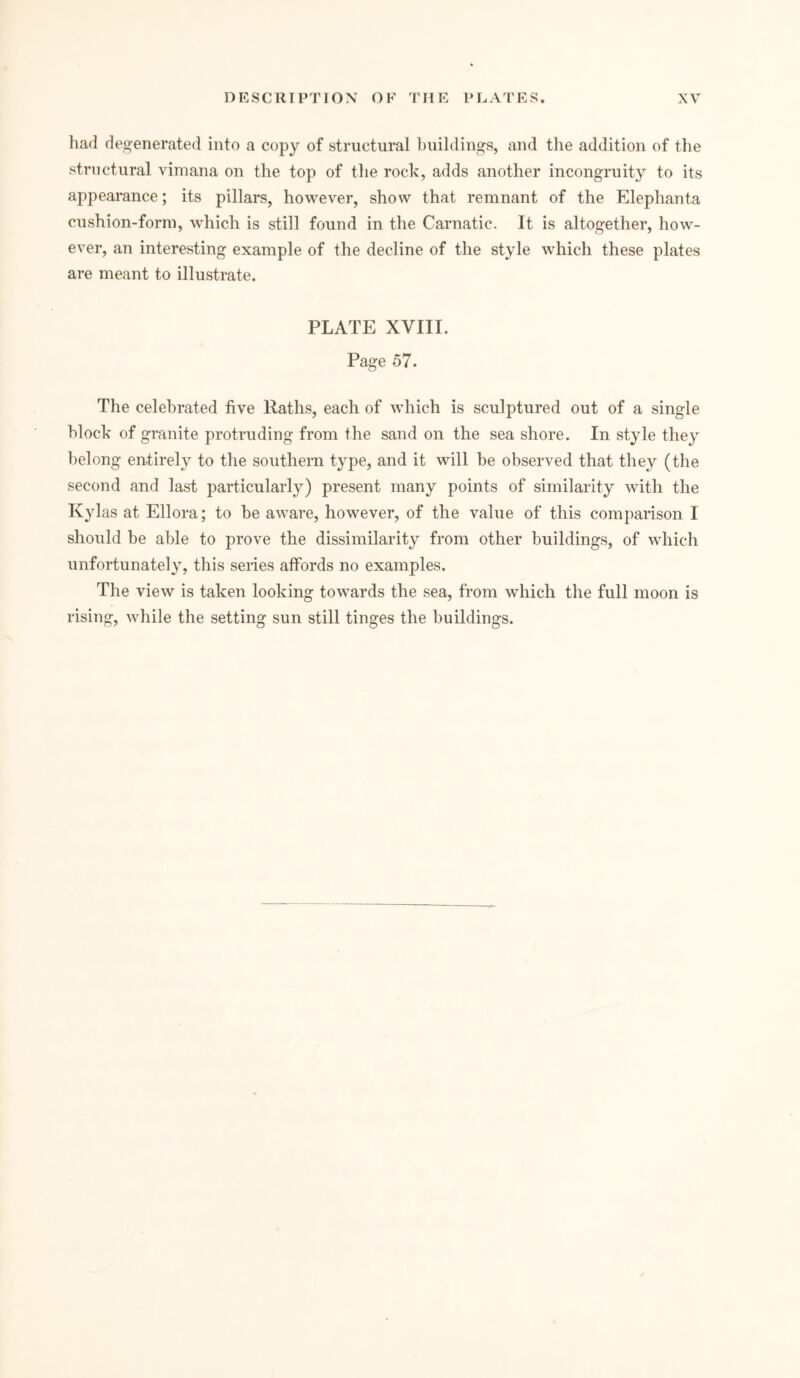 had degenerated into a copy of structural buildings, and the addition of the structural vimana on the top of the rock, adds another incongruity to its appearance; its pillars, however, show that remnant of the Eleplianta cushion-form, which is still found in the Carnatic. It is altogether, how- ever, an interesting example of the decline of the style which these plates are meant to illustrate. PLATE XVIII. Page 57. The celebrated five Ratlis, each of which is sculptured out of a single block of granite protruding from the sand on the sea shore. In style they belong entirely to the southern type, and it will be observed that they (the second and last particularly) present many points of similarity with the Kylas at Ellora; to be aware, however, of the value of this comparison I should be able to prove the dissimilarity from other buildings, of which unfortunately, this series affords no examples. The view is taken looking towards the sea, from which the full moon is rising, while the setting sun still tinges the buildings.