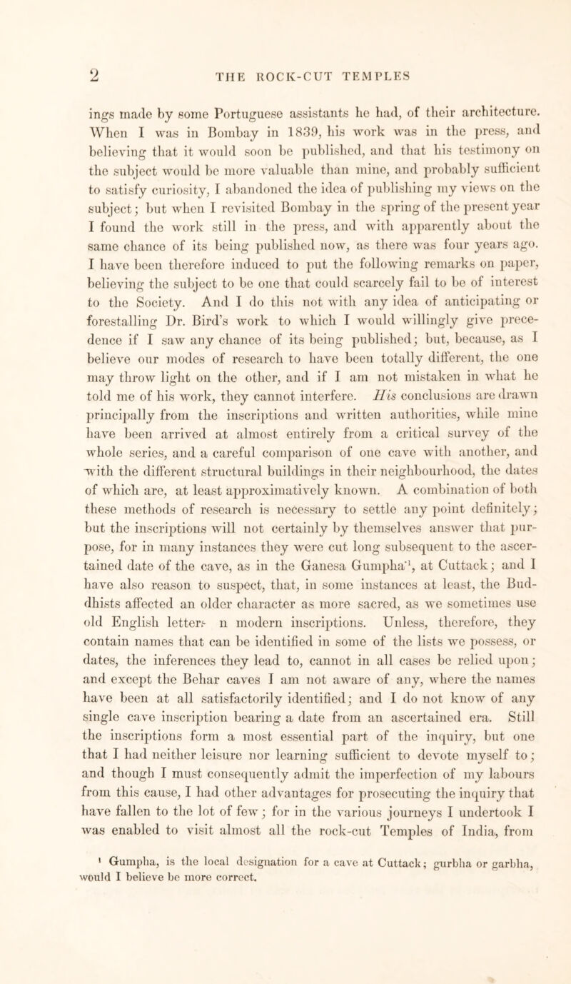 O ings made by some Portuguese assistants he had, of their architecture. When I was in Bombay in 1839, his work was in the press, and believing that it would soon be published, and that his testimony on the subject would be more valuable than mine, and probably sufficient to satisfy curiosity, I abandoned the idea of publishing my views on the subject; but when I revisited Bombay in the spring of the present year I found the work still in the press, and with apparently about the same chance of its being published now, as there was four years ago. I have been therefore induced to put the following remarks on paper, believing the subject to be one that could scarcely fail to be of interest to the Society. And I do this not with any idea of anticipating or forestalling Dr. Bird’s work to which I would willingly give prece- dence if I saw any chance of its being published; but, because, as I believe our modes of research to have been totally different, the one may throw light on the other, and if I am not mistaken in what he told me of his work, they cannot interfere. Ills conclusions are drawn principally from the inscriptions and written authorities, while mine have been arrived at almost entirely from a critical survey of the whole series, and a careful comparison of one cave with another, and with the different structural buildings in their neighbourhood, the dates of which are, at least approximatively known. A combination of both these methods of research is necessary to settle any point definitely; but the inscriptions will not certainly by themselves answer that pur- pose, for in many instances they were cut long subsequent to the ascer- tained date of the cave, as in the Ganesa Gumpha'1, at Cuttack; and I have also reason to suspect, that, in some instances at least, the Bud- dhists affected an older character as more sacred, as we sometimes use old English letters n modern inscriptions. Unless, therefore, they contain names that can be identified in some of the lists we possess, or dates, the inferences they lead to, cannot in all cases be relied upon ; and except the Behar caves I am not aware of any, where the names have been at all satisfactorily identified; and I do not know of any single cave inscription bearing a date from an ascertained era. Still the inscriptions form a most essential part of the inquiry, but one that I had neither leisure nor learning sufficient to devote myself to ; and though I must consequently admit the imperfection of my labours from this cause, I had other advantages for prosecuting the inquiry that have fallen to the lot of few; for in the various journeys I undertook I was enabled to visit almost all the rock-cut Temples of India, from 1 Gumpha, is the local designation for a cave at Cuttack; gurbha or garbha,