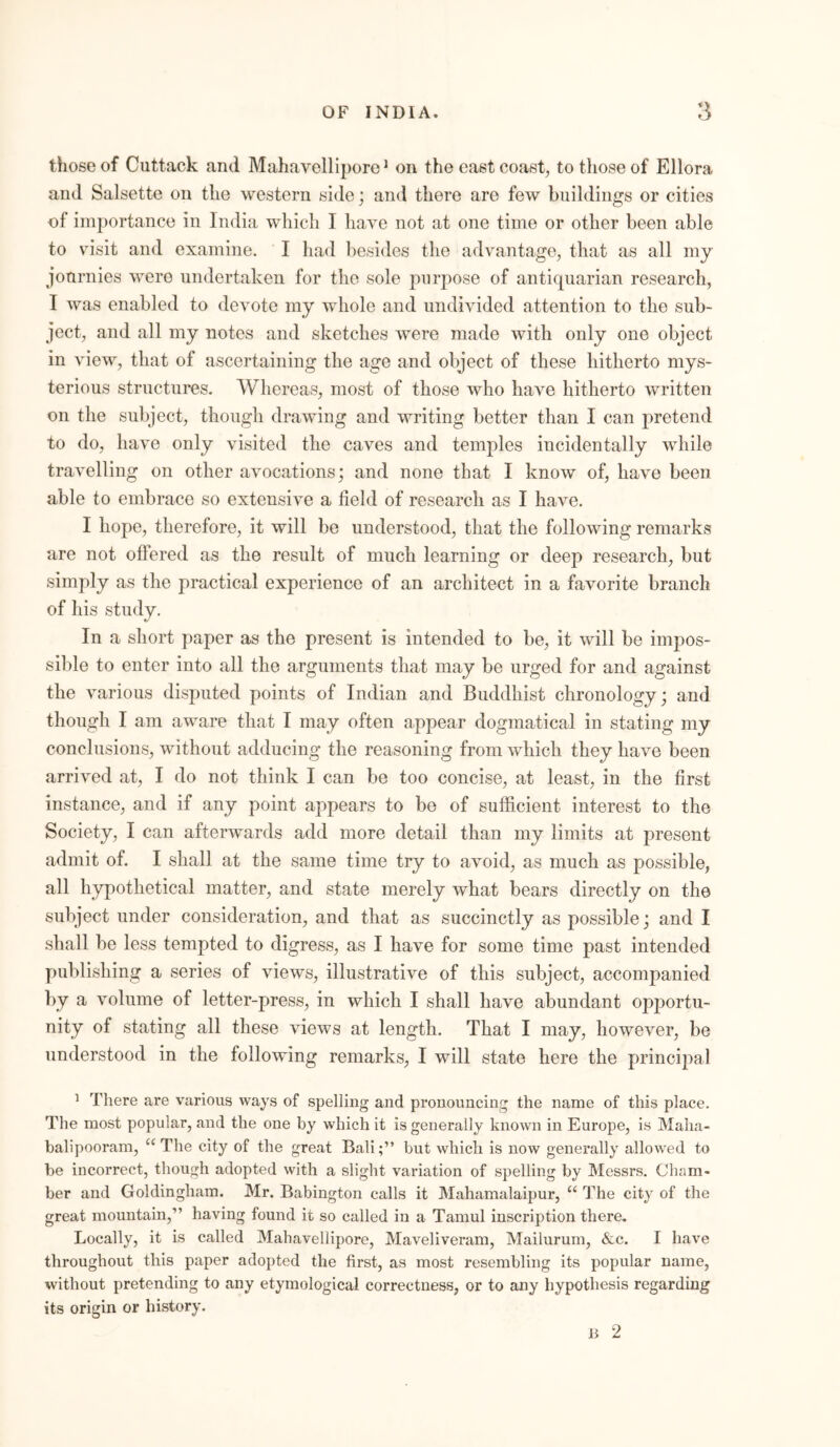 those of Cuttack and Mahavellipore1 on the east coast, to those of Ellora and Salsette on the western side; and there are few buildings or cities of importance in India which I have not at one time or other been able to vrisit and examine. I had besides the advantage, that as all my jonrnies were undertaken for the sole purpose of antiquarian research, I was enabled to devote my whole and undivided attention to the sub- ject, and all my notes and sketches were made with only one object in view, that of ascertaining the age and object of these hitherto mys- terious structures. Whereas, most of those who have hitherto written on the subject, though drawing and writing better than I can pretend to do, have only visited the caves and temples incidentally while travelling on other avocations; and none that I know of, have been able to embrace so extensive a field of research as I have. I hope, therefore, it will be understood, that the following remarks are not offered as the result of much learning or deep research, but simply as the practical experience of an architect in a favorite branch of his study. In a short paper as the present is intended to be, it will be impos- sible to enter into all the arguments that may be urged for and against the various disputed points of Indian and Buddhist chronology; and though I am aware that I may often appear dogmatical in stating my conclusions, without adducing the reasoning from which they have been arrived at, I do not think I can be too concise, at least, in the first instance, and if any point appears to be of sufficient interest to the Society, I can afterwards acid more detail than my limits at present admit of. I shall at the same time try to avoid, as much as possible, all hypothetical matter, and state merely what bears directly on the subject under consideration, and that as succinctly as possible; and I shall be less tempted to digress, as I have for some time past intended publishing a series of views, illustrative of this subject, accompanied by a volume of letter-press, in which I shall have abundant opportu- nity of stating all these views at length. That I may, however, be understood in the following remarks, I will state here the principal 1 There are various ways of spelling and pronouncing the name of this place. The most popular, and the one by which it is generally known in Europe, is Maha- balipooram, u The city of the great Bali;” but which is now generally allowed to be incorrect, though adopted with a slight variation of spelling by Messrs. Cham- ber and Goldingham. Mr. Babington calls it Mahamalaipur, “ The city of the great mountain,” having found it so called in a Tamul inscription there. Locally, it is called Mahavellipore, Maveliveram, Mailurum, &c. I have throughout this paper adopted the first, as most resembling its popular name, without pretending to any etymological correctness, or to any hypothesis regarding its origin or history. it 2