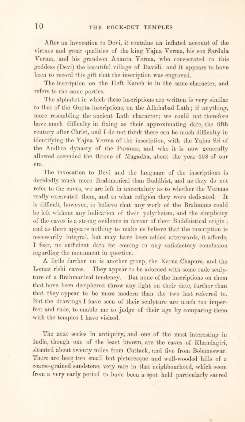 After an invocation to Devi, it contains an inflated account of the virtues and great qualities of the king Yajna Verma, his son Sardula Verma, and his grandson Ananta Verma, who consecrated to this goddess (Devi) the beautiful village of Davidi, and it appears to have been to record this gift that the inscription was engraved. The inscription on the Heft Kaneh is in the same character, and refers to the same parties. The alphabet in which these inscriptions are written is very similar to that of the Gupta inscriptions, on the Allahabad Lath; if anything, more resembling the ancient Lath character; we could not therefore have much difficulty in fixing as their approximating date, the fifth century after Christ, and I do not think there can be much difficulty in identifying the Yajna Verma of the inscription, with the Yajna Sri of the Andhra dynasty of the Puranas, and who it is now generally allowed ascended the throne of Magadha, about the year 408 of our era. The invocation to Devi and the language of the inscriptions is decidedly much more Brahmanical than Buddhist, and as they do not refer to the caves, we are left in uncertainty as to whether the Vermas really excavated them, and to what religion they were dedicated. It is difficult, however, to believe that any work of the Brahmans could be left without any indication of their polytheism, and the simplicity of the caves is a strong evidence in favour of their Buddhistical origin; and as there appears nothing to make us believe that the inscription is necessarily integral, but may have been added afterwards, it affords, I fear, no sufficient data for coming to any satisfactory conclusion regarding the monument in cpiestion. A little further on is another group, the Kama Chapura, and the Lomas rislii caves. They appear to be adorned with some rude sculp- ture of a Brahmanical tendency. But none of the inscriptions on them that have been deciphered throw any light on their date, further than that they appear to be more modern than the two last referred to. But the drawings I have seen of their sculpture are much too imper- fect and rude, to enable me to judge of their age by comparing them with the temples I have visited. The next series in antiquity, and one of the most interesting in India, though one of the least known, are the caves of Khandagiri, situated about twenty miles from Cuttack, and five from Bobaneswar. There are here two small but picturesque and well-wooded hills of a coarse-grained sandstone, very rare in that neighbourhood, which seem from a very early period to have been a spot held particularly sacred