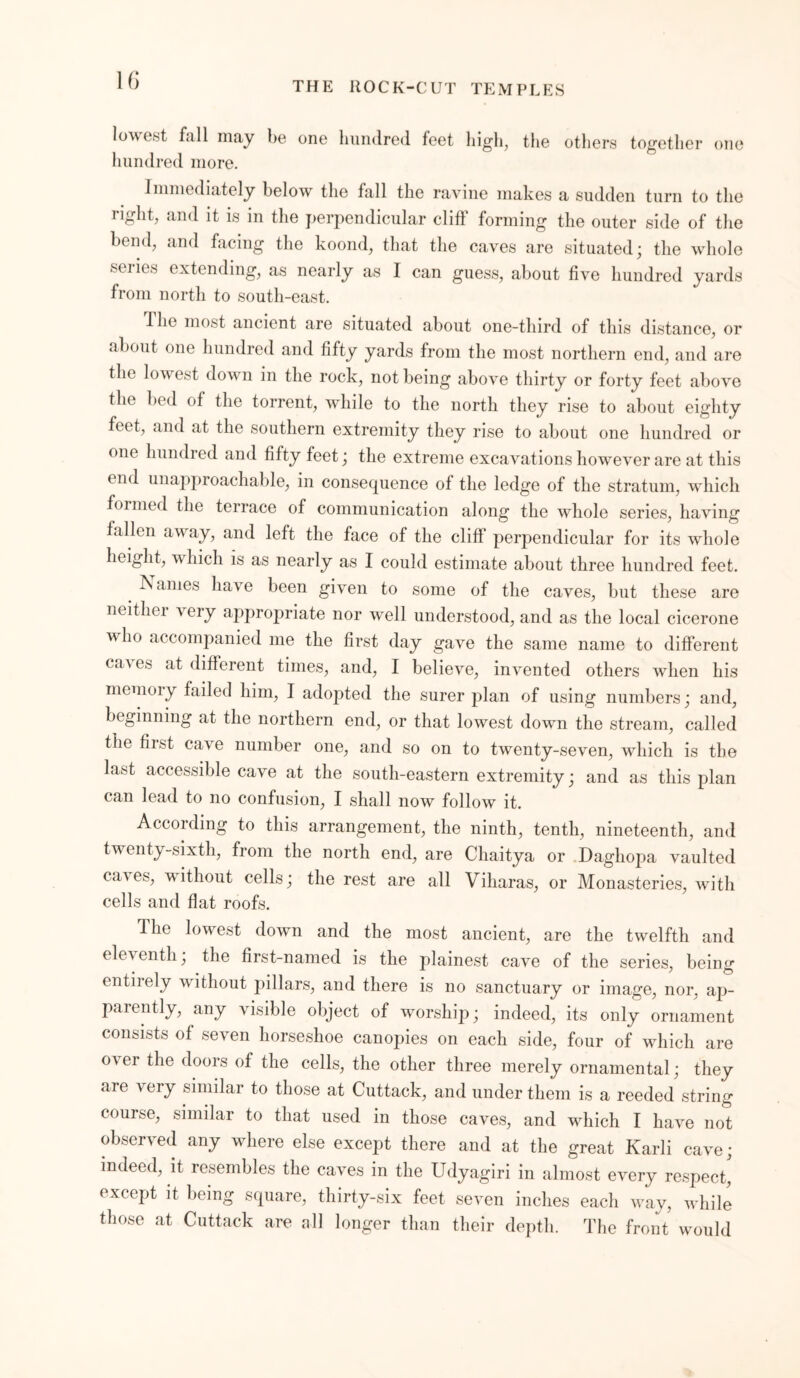 \6 THE ROCK-CUT TEMPLES lowest fall may he one hundred feet high, the others together one hundred more. Immediately belowr the fall the ravine makes a sudden turn to the right, and it is in the perpendicular cliff forming the outer side of the bend, and facing the koond, that the caves are situated; the wdiole series extending, as nearly as I can guess, about five hundred yards from north to south-east. I he most ancient are situated about one-third of this distance, or about one hundred and fifty yards from the most northern end, and are the low est down in the rock, not being above thirty or forty feet above the bed of the torrent, while to the north they rise to about eighty feet, and at the southern extremity they rise to about one hundred or one hundred and fifty feet; the extreme excavations however are at this end unapproachable, in consequence of the ledge of the stratum, which formed the terrace of communication along the whole series, having fallen away, and left the face of the cliff perpendicular for its whole height, w hich is as nearly as I could estimate about three hundred feet. IN ames have been given to some of the caves, but these are neithei very appropriate nor well understood, and as the local cicerone wdio accompanied me the first day gave the same name to different caa es at different times, and, I believe, invented others when his memoiy failed him, I adopted the surer plan of using numbers; and, beginning at the northern end, or that lowest down the stream, called the first cave number one, and so on to twenty-seven, which is the last accessible cave at the south-eastern extremity; and as this plan can lead to no confusion, I shall now follow it. According to this arrangement, the ninth, tenth, nineteenth, and twenty-sixth, from the north end, are Chaitya or Daghopa vaulted caves, without cells; the rest are all Viharas, or Monasteries, with cells and flat roofs. The lowest down and the most ancient, are the twelfth and eleventh; the first-named is the plainest cave of the series, being entiiely w ithout pillars, and there is no sanctuary or image, nor, aj> parently, any visible object of worship; indeed, its only ornament consists of seven horseshoe canopies on each side, four of which are over the doors of the cells, the other three merely ornamental; they are very similar to those at Cuttack, and under them is a reeded string course, similar to that used in those caves, and which I have not observed any where else except there and at the great Karli cave; indeed, it resembles the caves in the Udyagiri in almost every respect, except it being square, thirty-six feet seven inches each way, while those at Cuttack are nil longer than their depth. The front wmuld