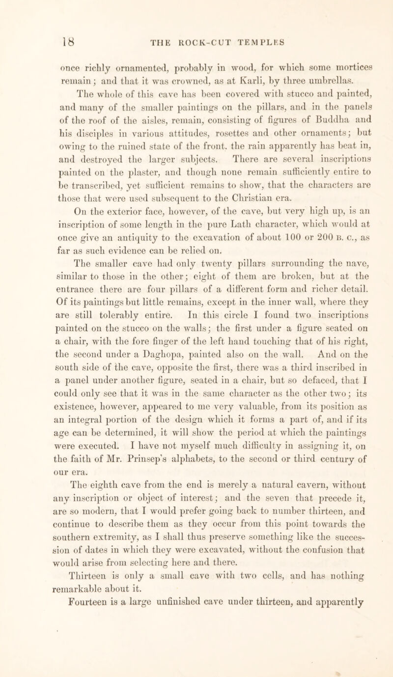 once richly ornamented, probably in wood, for which some mortices remain; and that it was crowned, as at Karli, by three umbrellas. The whole of this cave has been covered with stucco and painted, and many of the smaller paintings on the pillars, and in the panels of the roof of the aisles, remain, consisting of figures of Buddha and his disciples in various attitudes, rosettes and other ornaments; but owing to the ruined state of the front, the rain apparently has beat in, and destroyed the larger subjects. There are several inscriptions painted on the plaster, and though none remain sufficiently entire to be transcribed, yet sufficient remains to show, that the characters are those that were used subsequent to the Christian era. On the exterior face, however, of the cave, but very high up, is an inscription of some length in the pure Lath character, which would at once give an antiquity to the excavation of about 100 or 200 b. c., as far as such evidence can be relied on. The smaller cave had only twenty pillars surrounding the nave, similar to those in the other; eight of them are broken, but at the entrance there are four pillars of a different form and richer detail. Of its paintings but little remains, except in the inner wall, where they are still tolerably entire. In this circle I found two inscriptions painted on the stucco on the walls; the first under a figure seated on a chair, with the fore finger of the left hand touching that of his right, the second under a Dagliopa, painted also on the wall. And on the south side of the cave, opposite the first, there was a third inscribed in a panel under another figure, seated in a chair, but so defaced, that I could only see that it was in the same character as the other two; its existence, however, appeared to me very valuable, from its position as an integral portion of the design which it forms a part of, and if its age can be determined, it will show the period at which the paintings were executed. I have not myself much difficulty in assigning it, on the faith of Mr. Prinsep’s alphabets, to the second or third century of our era. The eighth cave from the end is merely a natural cavern, without any inscription or object of interest; and the seven that precede it, are so modern, that I would prefer going back to number thirteen, and continue to describe them as they occur from this point towards the southern extremity, as I shall thus preserve something like the succes- sion of dates in which they were excavated, without the confusion that would arise from selecting here and there. Thirteen is only a small cave with two cells, and has nothing remarkable about it. Fourteen is a large unfinished cave under thirteen, and apparently