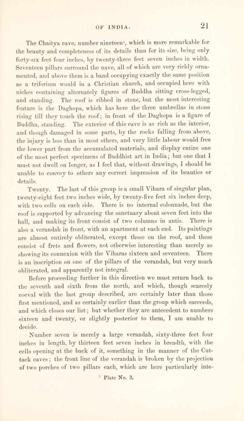 The Chaitya cave, number nineteen1, which is more remarkable for the beauty and completeness of its details than for its size, being only forty-six feet four inches, by twenty-three feet seven inches in width. Seventeen pillars surround the nave, all of which are very richly orna- mented, and above them is a band occupying exactly the same position as a triforium would in a Christian church, and occupied here with niches containing alternately figures of Buddha sitting cross-legged, and standing. The roof is ribbed in stone, but the most interesting feature is the Daghopa, which has here the three umbrellas in stone rising till they touch the roof; in front of the Daghopa is a figure of Buddha, standing. The exterior of this cave is as rich as the interior, and though damaged in some parts, by the rocks falling from above, the injury is less than in most others, and very little labour would free the lower part from the accumulated materials, and display entire one of the most perfect specimens of Buddhist art in India; but one that I must not dwell on longer, as I feel that, without drawings, I should be unable to convey to others any correct impression of its beauties or details. Twenty. The last of this group is a small Vihara of singular plan, twenty-eight feet two inches wide, by twenty-five feet six inches deep, with two cells on each side. There is no internal colonnade, but the roof is supported by advancing the sanctuary about seven feet into the hall, and making its front consist of two columns in antis. There is also a verandah in front, with an apartment at each end. Its paintings are almost entirely obliterated, except those on the roof, and these consist of frets and flowers, not otherwise interesting than merely as showing its connexion with the Viharas sixteen and seventeen. There is an inscription on one of the pillars of the verandah, but very much obliterated, and apparently not integral. Before proceeding further in this direction we must return back to the seventh and sixth from the north, and which, though scarcely coeval with the last group described, are certainly later than those first mentioned, and as certainly earlier than the group which succeeds, and which closes our list; but whether they are antecedent to numbers sixteen and twenty, or slightly posterior to them, I am unable to decide. Number seven is merely a large verandah, sixty-three feet four inches in length, by thirteen feet seven inches in breadth, with the cells opening at the back of it, something in the manner of the Cut- tack caves; the front line of the verandah is broken by the projection of two porches of two pillars each, which are here particularly inte- i Plate No. 3.