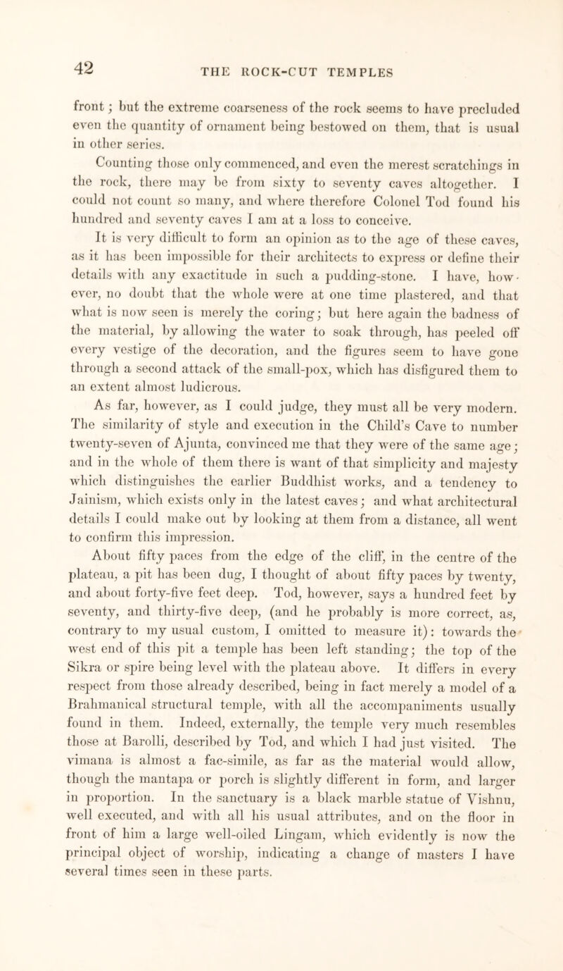 front; but the extreme coarseness of the rock seems to have precluded even the quantity of ornament being bestowed on them, that is usual in other series. Counting those only commenced, and even the merest scratchings in the rock, there may be from sixty to seventy caves altogether. I could not count so many, and where therefore Colonel Tod found his hundred and seventy caves I am at a loss to conceive. It is very difficult to form an opinion as to the age of these caves, as it has been impossible for their architects to express or define their details with any exactitude in such a pudding-stone. I have, how - ever, no doubt that the whole were at one time plastered, and that wdiat is now seen is merely the coring; but here again the badness of the material, by allowing the water to soak through, has peeled off every vestige of the decoration, and the figures seem to have gone through a second attack of the small-pox, which has disfigured them to an extent almost ludicrous. As far, however, as I could judge, they must all be very modern. The similarity of style and execution in the Child’s Cave to number twenty-seven of A junta, convinced me that they were of the same age; and in the whole of them there is want of that simplicity and majesty which distinguishes the earlier Buddhist works, and a tendency to Jainism, which exists only in the latest caves; and what architectural details I could make out by looking at them from a distance, all went to confirm this impression. About fifty paces from the edge of the cliff', in the centre of the plateau, a pit has been dug, I thought of about fifty paces by twenty, and about forty-five feet deep. Tod, however, says a hundred feet by seventy, and thirty-five deep, (and he probably is more correct, as, contrary to my usual custom, I omitted to measure it): towards the west end of this pit a temple has been left standing; the top of the Sikra or spire being level with the plateau above. It differs in every respect from those already described, being in fact merely a model of a Brahmanical structural temple, with all the accompaniments usually found in them. Indeed, externally, the temple very much resembles those at Barolli, described by Tod, and which I had just visited. The vimana is almost a fac-simile, as far as the material would allow, though the mantapa or porch is slightly different in form, and larger in proportion. In the sanctuary is a black marble statue of Vishnu, well executed, and with all his usual attributes, and on the floor in front of him a large well-oiled Lingain, which evidently is now the principal object of worship, indicating a change of masters I have several times seen in these parts.