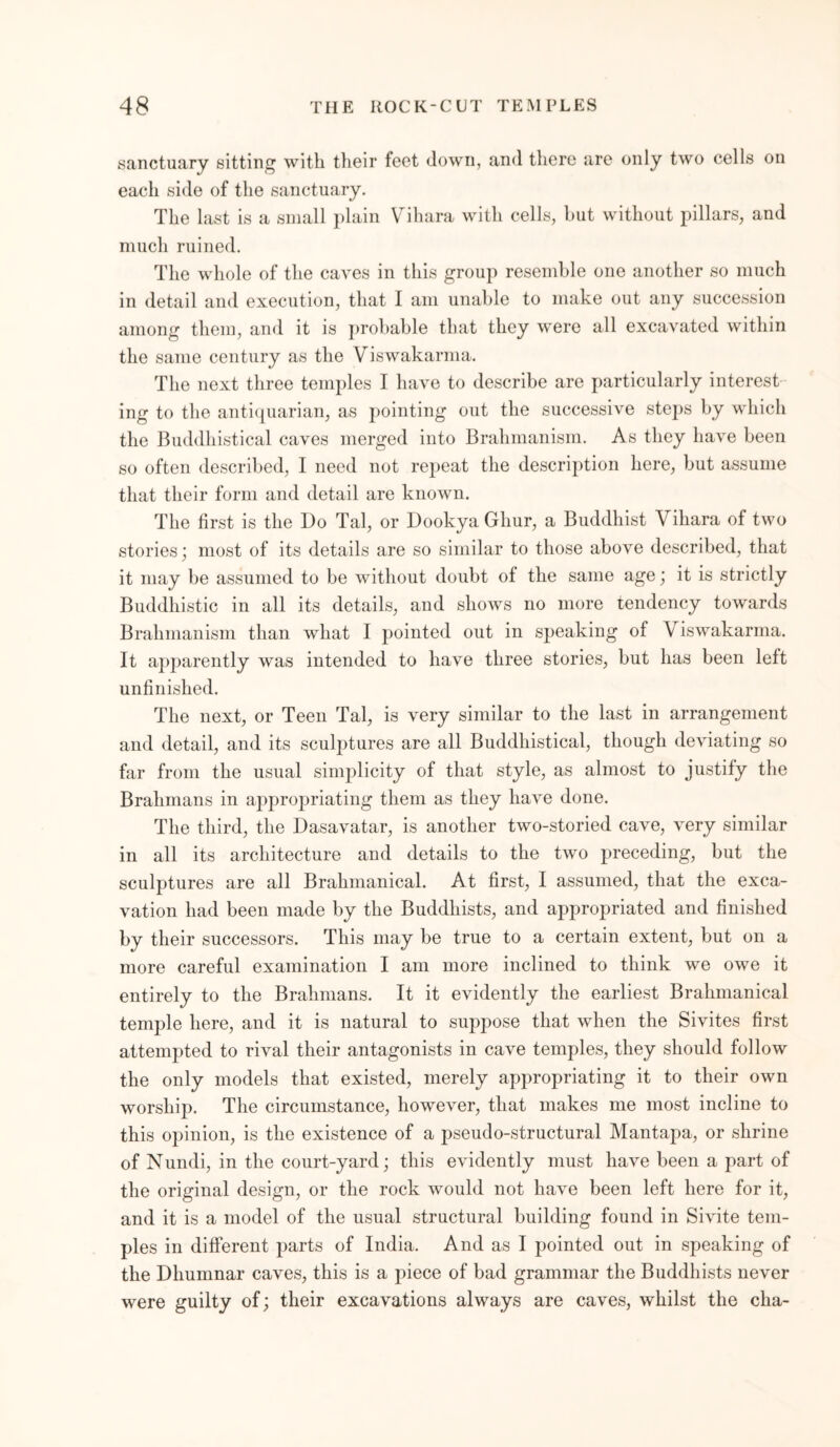 sanctuary sitting with their feet down, and there are only two cells on each side of the sanctuary. The last is a small plain Vihara with cells, but without pillars, and much ruined. The whole of the caves in this group resemble one another so much in detail and execution, that I am unable to make out any succession among them, and it is probable that they were all excavated within the same century as the Viswakarma. The next three temples I have to describe are particularly interest ing to the antiquarian, as pointing out the successive steps by which the Buddhistical caves merged into Brahmanism. As they have been so often described, I need not repeat the description here, but assume that their form and detail are known. The first is the Do Tal, or Dookya Ghur, a Buddhist Vihara of two stories; most of its details are so similar to those above described, that it may be assumed to be without doubt of the same age; it is strictly Buddhistic in all its details, and shows no more tendency towards Brahmanism than what I pointed out in speaking of Viswakarma. It apparently was intended to have three stories, but has been left unfinished. The next, or Teen Tal, is very similar to the last in arrangement and detail, and its sculptures are all Buddhistical, though deviating so far from the usual simplicity of that style, as almost to justify the Brahmans in appropriating them as they have done. The third, the Dasavatar, is another two-storied cave, very similar in all its architecture and details to the two preceding, but the sculptures are all Brahmanical. At first, I assumed, that the exca- vation had been made by the Buddhists, and appropriated and finished by their successors. This may be true to a certain extent, but on a more careful examination I am more inclined to think we owe it entirely to the Brahmans. It it evidently the earliest Brahmanical temple here, and it is natural to suppose that when the Sivites first attempted to rival their antagonists in cave temples, they should follow the only models that existed, merely appropriating it to their own worship. The circumstance, however, that makes me most incline to this opinion, is the existence of a pseudo-structural Mantapa, or shrine of N undi, in the court-yard; this evidently must have been a part of the original design, or the rock would not have been left here for it, and it is a model of the usual structural building found in Sivite tem- ples in different parts of India. And as I pointed out in speaking of the Dhumnar caves, this is a piece of bad grammar the Buddhists never were guilty of; their excavations always are caves, whilst the cha-