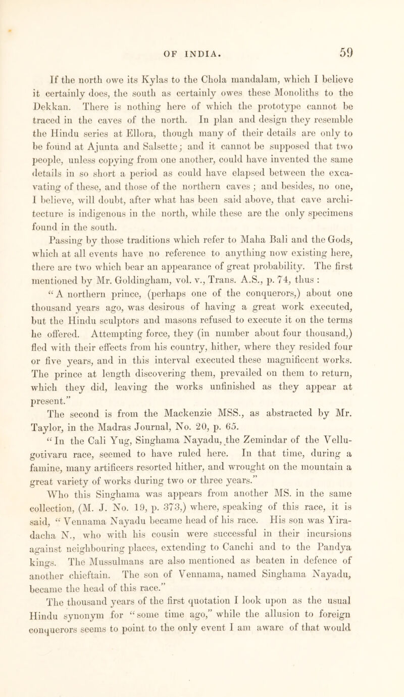 If the north owe its Kylas to the Chola mandalam, which I believe it certainly does, the south as certainly owes these Monoliths to the Dekkan. There is nothing here of which the prototype cannot be traced in the caves of the north. In plan and design they resemble the Hindu series at Ellora, though many of their details are only to be found at Ajunta and Salsette; and it cannot be supposed that two people, unless copying from one another, could have invented the same details in so short a period as could have elapsed between the exca- vating of these, and those of the northern caves ; and besides, no one, I believe, will doubt, after what has been said above, that cave archi- tecture is indigenous in the north, while these are the only specimens found in the south. Passing by those traditions which refer to Maha Bali and the Gods, which at all events have no reference to anything now existing here, there are two which bear an appearance of great probability. The first mentioned by Mr. Goldingham, vol. v., Trans. A.S., p. 74, thus : “A northern prince, (perhaps one of the conquerors,) about one thousand years ago, was desirous of having a great work executed, but the Hindu sculptors and masons refused to execute it on the terms he offered. Attempting force, they (in number about four thousand,) fled with their effects from his country, hither, where they resided four or five years, and in this interval executed these magnificent works. The prince at length discovering them, prevailed on them to return, which they did, leaving the works unfinished as they appear at present.” The second is from the Mackenzie MSS., as abstracted by Mr. Taylor, in the Madras Journal, No. 20, p. 65. “In the Cali Yug, Singhama Nayadu, the Zemindar of the Vellu- goiivaru race, seemed to have ruled here. In that time, during a famine, many artificers resorted hither, and wrought on the mountain a great variety of works during two or three years.” Who this Singhama was appears from another MS. in the same collection, (M. J. No. 19, p. 373,) where, speaking of this race, it is said, “ Vennama Nayadu became head of his race. His son was Yira- dacha N., who with his cousin were successful in their incursions against neighbouring places, extending to Canclii and to the Pandya kinys. The Mussulmans are also mentioned as beaten in defence of O another chieftain. The son of Vennama, named Singhama Nayadu, became the head of this race. The thousand years of the first quotation I look upon as the usual Hindu synonym for “some time ago,” while the allusion to foreign conquerors seems to point to the only event I am aware of that would