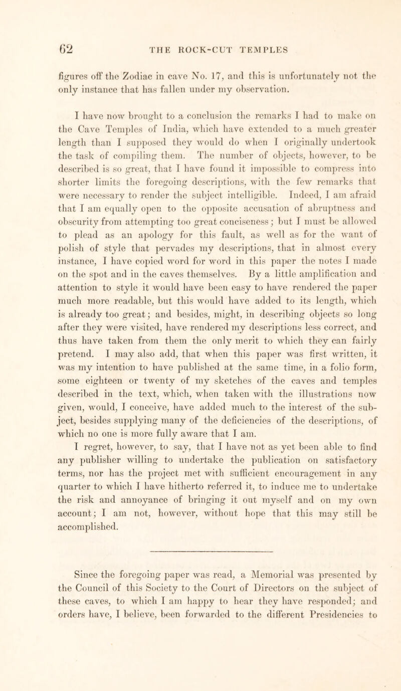 figures off the Zodiac in cave No. 17, and this is unfortunately not the only instance that has fallen under my observation. I have now brought to a conclusion the remarks I had to make on the Cave Temples of India, which have extended to a much greater length than I supposed they would do when I originally undertook the task of compiling them. The number of objects, however, to be described is so great, that I have found it impossible to compress into shorter limits the foregoing descriptions, with the few remarks that were necessary to render the subject intelligible. Indeed, I am afraid that I am equally open to the opposite accusation of abruptness and obscurity from attempting too great conciseness; but I must be allowed to plead as an apology for this fault, as well as for the want of polish of style that pervades my descriptions, that in almost every instance, I have copied word for word in this paper the notes I made on the spot and in the caves themselves. By a little amplification and attention to style it would have been easy to have rendered the paper much more readable, but this would have added to its length, which is already too great; and besides, might, in describing objects so long after they were visited, have rendered my descriptions less correct, and thus have taken from them the only merit to which they can fairly pretend. I may also add, that when this paper was first written, it was my intention to have published at the same time, in a folio form, some eighteen or twenty of my sketches of the caves and temples described in the text, which, when taken with the illustrations now given, would, I conceive, have added much to the interest of the sub- ject, besides supplying many of the deficiencies of the descriptions, of which no one is more fully aware that I am. I regret, however, to say, that I have not as yet been able to find any publisher willing to undertake the publication on satisfactory terms, nor has the project met with sufficient encouragement in any quarter to which I have hitherto referred it, to induce me to undertake the risk and annoyance of bringing it out myself and on my own account; I am not, however, without hope that this may still be accomplished. Since the foregoing paper was read, a Memorial was presented by the Council of this Society to the Court of Directors on the subject of these caves, to which I am happy to hear they have responded; and orders have, I believe, been forwarded to the different Presidencies to