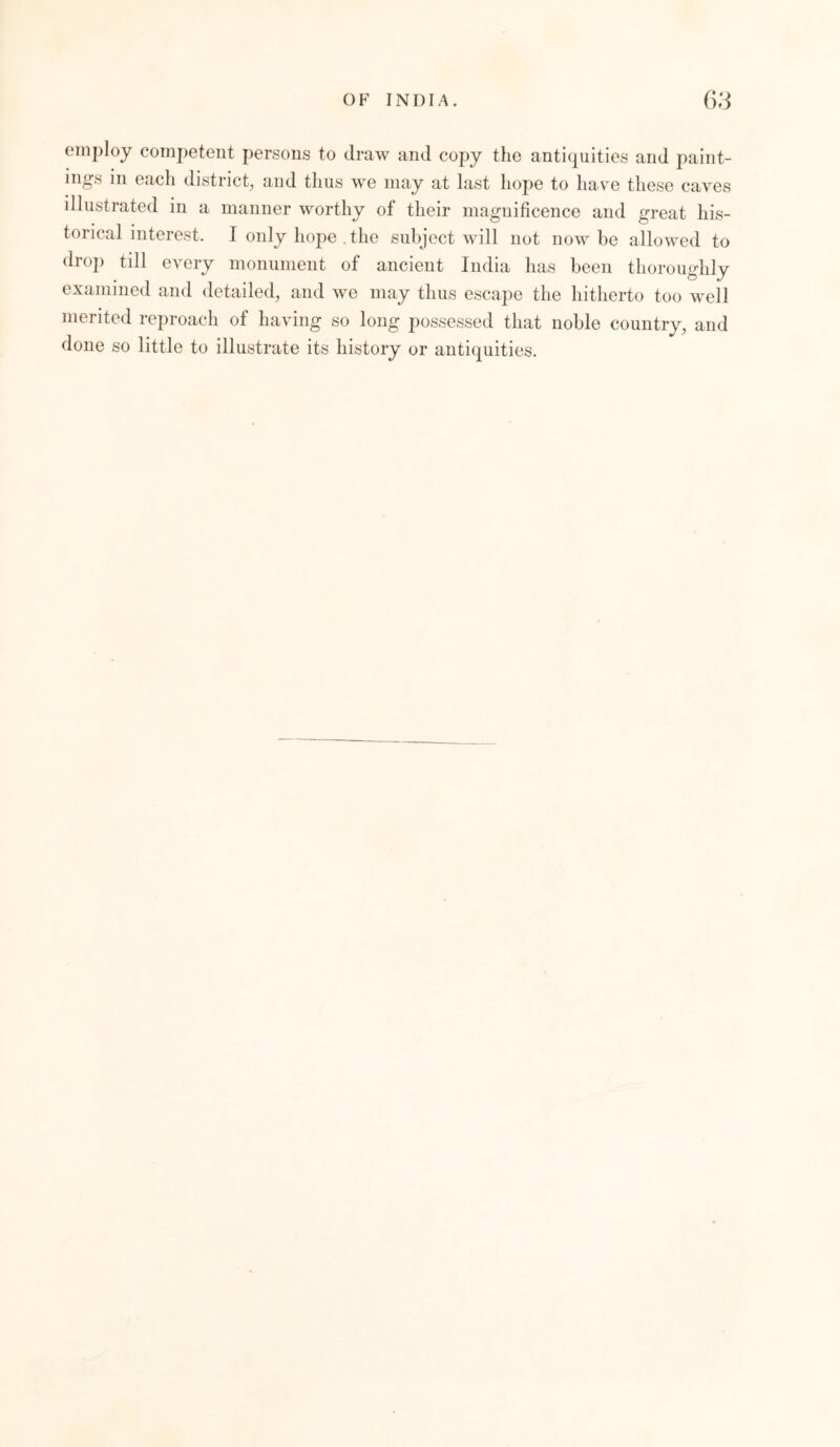 employ competent persons to draw and copy the antiquities and paint- ings in each district, and thus we may at last hope to have these caves illustrated in a manner worthy of their magnificence and great his- torical interest. I only hope . the subject will not now be allowed to drop till every monument of ancient India has been thoroughly examined and detailed, and we may thus escape the hitherto too well merited reproach of having so long possessed that noble country, and done so little to illustrate its history or antiquities.