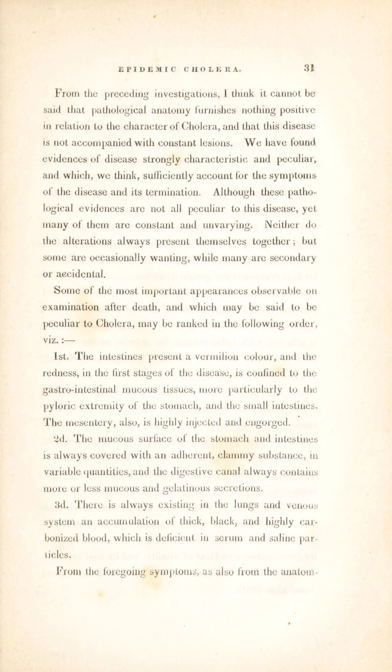 From the preceding investigations, 1 think it cannot be said that pathological anatomy furnishes nothing positive in relation to the character of Cholera, and that this disease is not accompanied with constant lesions. We have found evidences of disease strongly characteristic and peculiar, and which, we think, sufficiently account for the symptoms of the disease and its termination. Although these patho- logical evidences are not all peculiar to this disease, yet many of them are constant and unvarying. Neither do the alterations always present themselves together; but some are occasionally wanting, while many are secondary or accidental. Some of the most important appearances observable on examination after death, and which may be said to be peculiar to Cholera, may be ranked in the following order, viz.:— 1st. The intestines present a vermilion coluur, and the redness, in the first stages of the disease, is confined to the gastro-intestinal mucous tissues, more particularly to the pyloric extremity of the stomach, and the small intestines. The mesentery, also, is highly injected and engorged. 2d. The mucous surface of the stomach and intestines is always covered with an adherent, clammy substance, in variable quantities, and the digestive canal always contains more or less mucous and gelatinous secretions. 3d. There is always existing in the lungs and venous system an accumulation of thick, black, and highly car- bonized blood, which is deficient in serum and saline par- ticles. From the foregoing symptoms, as also from the anatom-