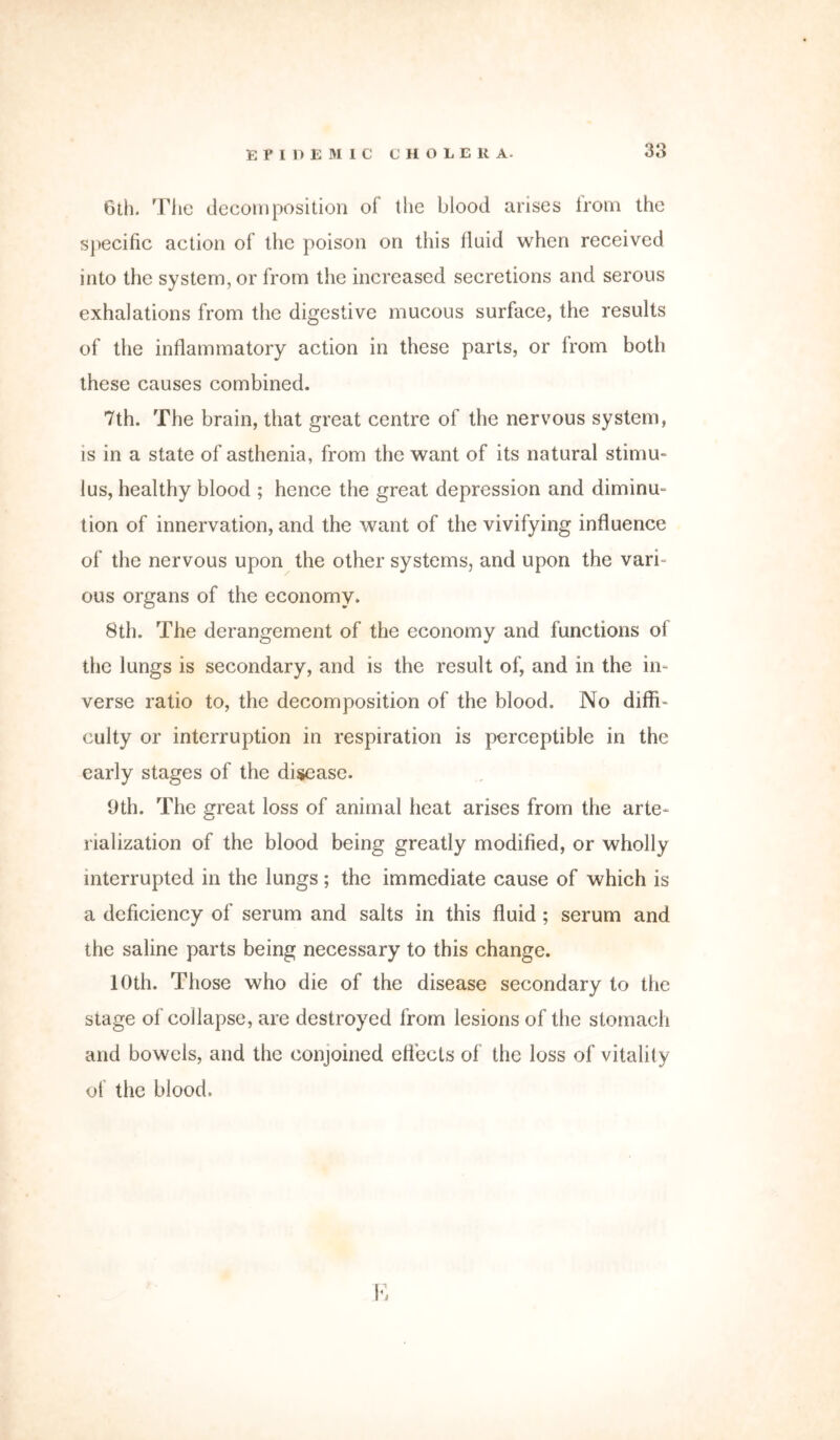 6th. The decomposition of the blood arises Irotn the specific action of the poison on this fluid when received into the system, or from the increased secretions and serous exhalations from the digestive mucous surface, the results of the inflammatory action in these parts, or from both these causes combined. 7th. The brain, that great centre of the nervous system, is in a state of asthenia, from the want of its natural stimu- lus, healthy blood ; hence the great depression and diminu- tion of innervation, and the want of the vivifying influence of the nervous upon the other systems, and upon the vari- ous organs of the economy. 8th. The derangement of the economy and functions of the lungs is secondary, and is the result of, and in the in- verse ratio to, the decomposition of the blood. No diffi- culty or interruption in respiration is perceptible in the early stages of the disease. Oth. The great loss of animal heat arises from the arte- rialization of the blood being greatly modified, or wholly interrupted in the lungs; the immediate cause of which is a deficiency of serum and salts in this fluid ; serum and the saline parts being necessary to this change. 10th. Those who die of the disease secondary to the stage of collapse, are destroyed from lesions of the stomach and bowels, and the conjoined effects of the loss of vitality of the blood.