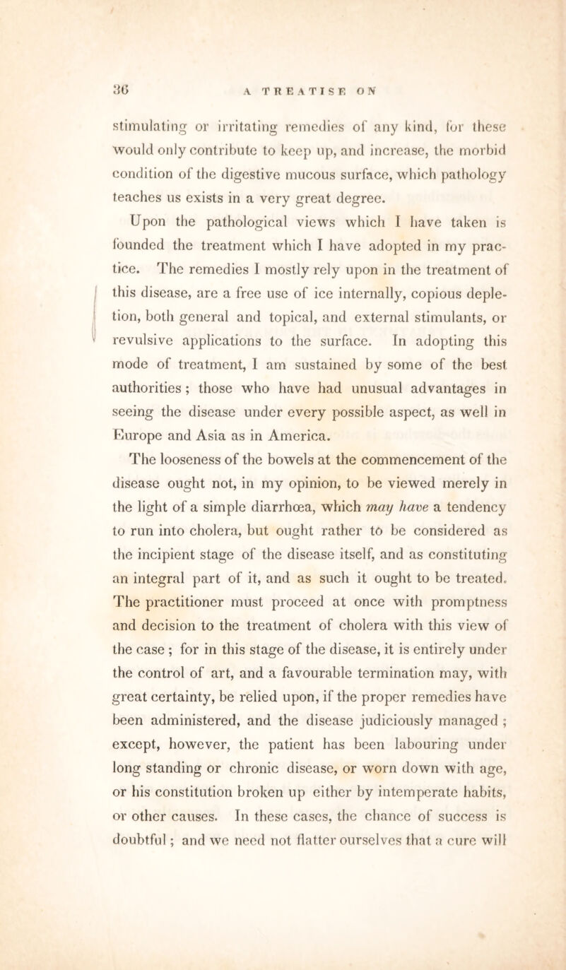 stimulating or irritating remedies of any kind, for these would only contribute to keep up, and increase, the morbid condition of the digestive mucous surface, which pathology teaches us exists in a very great degree. Upon the pathological views which I have taken is founded the treatment which I have adopted in my prac- tice. The remedies 1 mostly rely upon in the treatment of this disease, are a free use of ice internally, copious deple- tion, both general and topical, and external stimulants, or revulsive applications to the surface. In adopting this mode of treatment, I am sustained by some of the best authorities ; those who have had unusual advantages in seeing the disease under every possible aspect, as well in Europe and Asia as in America. The looseness of the bowels at the commencement of the disease ought not, in my opinion, to be viewed merely in the light of a simple diarrhoea, which may have a tendency to run into cholera, but ought rather to be considered as the incipient stage of the disease itself, and as constituting an integral part of it, and as such it ought to be treated. The practitioner must proceed at once with promptness and decision to the treatment of cholera with this view of the case ; for in this stage of the disease, it is entirely under the control of art, and a favourable termination may, with great certainty, be relied upon, if the proper remedies have been administered, and the disease judiciously managed ; except, however, the patient has been labouring under long standing or chronic disease, or worn down with age, or his constitution broken up either by intemperate habits, or other causes. In these cases, the chance of success is doubtful; and we need not flatter ourselves that a cure will