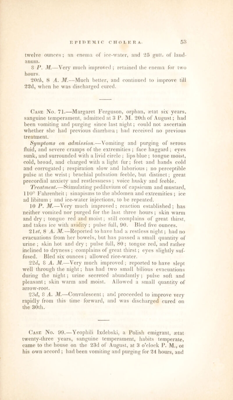 twelve ounces; an enema of ice-water, and 25 gutt, of laud- anum. 8 P. M.—Very much improved ; retained the enema for two hours. 20th, 8 A. M.—Much better, and continued to improve till 22d, when he was discharged cured. Case No. 71.—Margaret Ferguson, orphan, aetat six years, sanguine temperament, admitted at 3 P. M. 20th of August; had been vomiting and purging since last night; could not ascertain whether she had previous diarrhoea; had received no previous treatment. Symptoms on admission.—Vomiting and purging of serous fluid, and severe cramps of the extremities ; face haggard ; eyes sunk, and surrounded with a livid circle ; lips blue ; tongue moist, cold, broad, and charged with a light fur; feet and hands cold and corrugated ; respiration slow and laborious ; no perceptible pulse at the wrist; brachial pulsation feeble, but distinct; great precordial anxiety and restlessness; voice husky and feeble. Treatment.—Stimulating pediluvium of capsicum and mustard, 110° Fahrenheit; sinapisms to the abdomen and extremities ; ice ad libitum ; and ice-water injections, to be repeated. 10 P. M.—Very much improved; reaction established; has neither vomited nor purged for the last three hours ; skin warm and dry; tongue red and moist; still complains of great thirst, and takes ice with avidity; pulse full, 90. Bled five ounces. 215/, 8 A. M.—Reported to have had a restless night; had no evacuations from her bowels, but has passed a small quantity of urine ; skin hot and dry ; pulse full, 80; tongue red, and rather inclined to dryness ; complains of great thirst; eyes slightly suf- fused. Bled six ounces ; allowed rice-water. 22d, 8 A. M.—Very much improved ; reported to have slept well through the night; has had two small bilious evacuations during the night; urine secreted abundantly; pulse soft and pleasant; skin warm and moist. Allowed a small quantity of arrow-root. 23d, 8 A. M.—Convalescent; and proceeded to improve very rapidly from this time forward, and was discharged cured on the 30th. Case No. 99.—Yeophili Ixdebski, a Polish emigrant, aetat twenty-three years, sanguine temperament, habits temperate, came to the house on the 23d of August, at 3 o’clock P. M., ot his own accord ; had been vomiting and purging for 24 hours, and