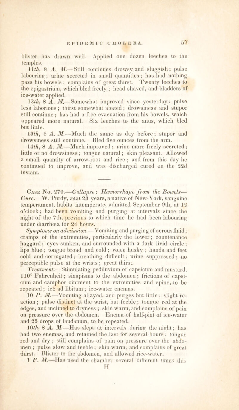 blister has drawn well. Applied one dozen leeches to the temples. 11th, 8 A. M.—Still continues drowsy and sluggish; pulse labouring; urine secreted in small quantities; has had nothing pass his bowels ; complains of great thirst. Twenty leeches to the epigastrium, which bled freely ; head shaved, and bladders of ice-water applied. 12th, 8 A. M.—Somewhat improved since yesterday; pulse less laborious ; thirst somewhat abated; drowsiness and stupor still continue; has had a free evacuation from his bowels, which appeared more natural. Six leeches to the anus, which bled but little. 13th, 8 A. M.—Much the same as day before; stupor and drowsiness still continue. Bled five ounces from the arm. 14th, 8 A. M.—Much improved ; urine more freely secreted; little or no drowsiness ; tongue natural; skin pleasant. Allowed a small quantity of arrow-root and rice ; and from this day he continued to improve, and was discharged cured on the 22d instant. Case No. 270.—Collapse; Hemorrhage from the Bowels— Cure. W. Purdy, setat 23 years, a native of New-York, sanguine temperament, habits intemperate, admitted September 9th, at 12 o’clock; had been vomiting and purging at intervals since the night of the 7th, previous to which time he had been labouring under diarrhoea for 24 hours. Symptoms on admission.—Vomiting and purging of serous fluid; cramps of the extremities, particularly the lower; countenance haggard; eyes sunken, and surrounded with a dark livid circle; lips blue ; tongue broad and cold; voice husky; hands and feet cold and corrugated; breathing difficult; urine suppressed ; no perceptible pulse at the wrists; great thirst. Treatment.—Stimulating pediluvium of capsicum and mustard, 110° Fahrenheit; sinapisms to the abdomen; frictions of capsi- cum and camphor ointment to the extremities and spine, to be repeated ; ice ad libitum ; ice-water enemas. 10 P. M.—Vomiting allayed, and purges but little ; slight re- action ; pulse distinct at the wrist, but feeble; tongue red at the edges, and inclined to dryness ; skin warm, and complains of pain on pressure over the abdomen. Enema of half-pint of ice-water and 25 drops of laudanum, to be repeated. 10thy 8 A. M.—Has slept at intervals during the night; has had two enemas, and retained the last for several hours ; tongue red and dry; still complains of pain on pressure over the abdo- men ; pulse slow and feeble ; skin warm, and complains of great thirst. Blister to the abdomen, and allowed rice-water. 1 F. M.—lias used the chamber several different times this 14