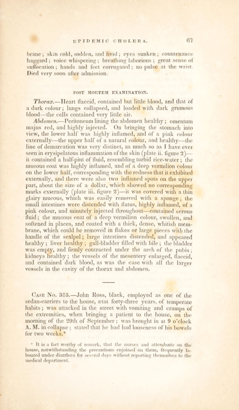 brane; skin cold, sodden, and livid ; eyes sunken; countenance haggard ; voice whispering; breathing laborious ; great sense of suffocation; hands and feet corrugated; no pulse at the wrist. Died very soon after admission. TOST MORTEM EXAMINATION. Thorax.—Heart flaccid, contained but little blood, and that of a dark colour; lungs collapsed, and loaded with dark grumous blood—the cells contained very little air. Abdomen.—Peritoneum lining the abdomen healthy; omentum majus red, and highly injected. On bringing the stomach into view, the lower half was highly inflamed, and of a pink colour externally—the upper half of a natural colour, and healthy—the line of demarcation was very distinct, as much so as l have ever seen in erysipelatous inflammation of the skin (plate ii. figure 2)— it contained a half-pint of fluid, resembling turbid rice-water; the mucous coat was highly inflamed, and of a deep vermilion colour on the lower half, corresponding with the redness that it exhibited externally, and there were also two inflamed spots on the upper part, about the size of a dollar, which showed no corresponding marks externally (plate iii. figure 2)—it was covered with a thin glairy mucous, which was easily removed with a sponge ; the small intestines were distended with flatus, highly inflamed, of a pink colour, and minutely injected throughout—contained serous fluid; the mucous coat of a deep vermilion colour, swollen, and softened in places, and coated with a thick, dense, whitish mem- brane, which could be removed in flakes or large pieces with the handle of the scalpel; large intestines distended, and appeared healthy ; liver healthy ; gall-bladder fdled with bile ; the bladder was empty, and firmly contracted under the arch of the pubis; kidneys healthy; the vessels of the mesentery enlarged, flaccid, and contained dark blood, as was the case with all the larger vessels in the cavity of the thorax and abdomen. Case No. 385.—John Ross, black, employed as one of the sedan-carriers to the house, aetat forty-three years, of temperate habits ; was attacked in the street with vomiting and cramps of the extremities, when bringing a patient to the house, on the morning of the 29th of September; was brought in at 9 o’clock A. M. in collapse ; stated that he had had looseness of his bowels for two weeks.* * It is a fact worthy of remark, that the nurses and attendants on the house, notwithstanding the precautions enjoined on them, frequently la- boured under diarrhoea for several days without reporting themselves to the medical department.