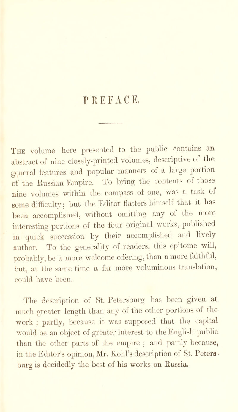 r R E F A C E. The volume here presented to the public contains an abstract of nine closely-printed volumes, descripti\ e of the general features and popular manners of a huge poition of the Russian Empire. To bring the contents of those nine volumes within the compass of one, was a task of some difficulty; but the Editor flatters himself that it has been accomplished, without omitting any ot the moie interesting portions of the four original works, published in quick succession by their accomplished and lively author. To the generality of readers, this epitome will, probably, be a more welcome offering, than a more faithful, but, at the same time a far more voluminous translation, could have been. The description of St. Petersburg has been given at much greater length than any ot the other portions of the work ; partly, because it was supposed that the capital would be an object of greater interest to the English public than the other parts of the empire ; and partly because, in the Editor’s opinion, Mr. Kohl’s description of St. Peters- burg is decidedly the best of his works on Russia.