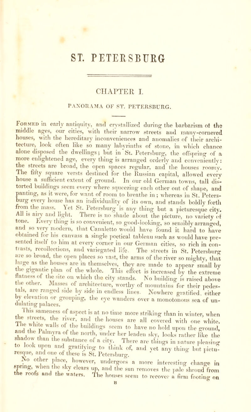ST. PETERSBURG CHAPTER I. PANORAMA OF ST. PETERSBURG. Formed in early antiquity, and crystallized during the barbarism ot the middle ages, our cities, with their narrow streets and many-cornered houses, with the hereditary inconveniences and anomalies of their archi¬ tecture, look often like so many labyrinths of stone, m which chance alone disposed the dwellings; but in'St. Petersburg, the offspring of a more enlightened age, every thing is arranged orderly and conveniently: the streets are broad, the open spaces regular, and the houses roomy. The fitty square versts destined for the Russian capital, allowed every house a sufficient extent of ground. In our old German towns, tall dis¬ torted buildings seem every whore squeezing each other out of shape, and panting, as it were, for want of room to breathe in ; whereas in St. Peters¬ burg every house has an individuality of its own, and stands boldly forth from the mass. Yet St. Petersburg is any thing but a picturesque city. All is airy and light. There is no shade about the picture, no variety of tone. E' ery thing is so convenient, so g’ood-looking, so sensibly arranged, and so very modern, that Canaletto would have found it hard to have obtained for his canvass a single poetical tableau such as would have pre¬ sented itselt to him at every corner in our German cities, so rich in con¬ tests, recollections, and variegated life. The streets in St. Petersburg are so broad the open places so vast, the arms of the river so mighty, that large as the houses are in themselves, they are made to appear small by the gigantic plan of the whole. This effect is increased by the extreme i atness of the site on which the city stands. No building is raised above toe other. Masses of architecture, worthy of mountains for their pedes¬ tals, are ranged side by side in endless lines. Nowhere gratified, either by elevation or grouping, the eye wanders over a monotonous sea of un- dulating palaces. I his sameness of aspect is at no time more striking than in winter, when V,e ,e!tS’ lne TT’ a,1<1 the houses are a11 covered with one white. 1 le white walls of the buildings seem to have no hold upon the ground, n the I almyra of the north, under her leaden sky, looks rather like the . ia \\ .an t ic substance oi a city. I here are things in nature pleasing to look upon and gratifying to think of, and vet any thing but. pictu¬ resque, and one of these is St. Petersburg. Nn otliei pi.,« however, undergoes a more interesting change in spring, when the sky clears up, and the sun removes the pale shroud from the roofs and the waters. The houses seem to recover a firm footing on H