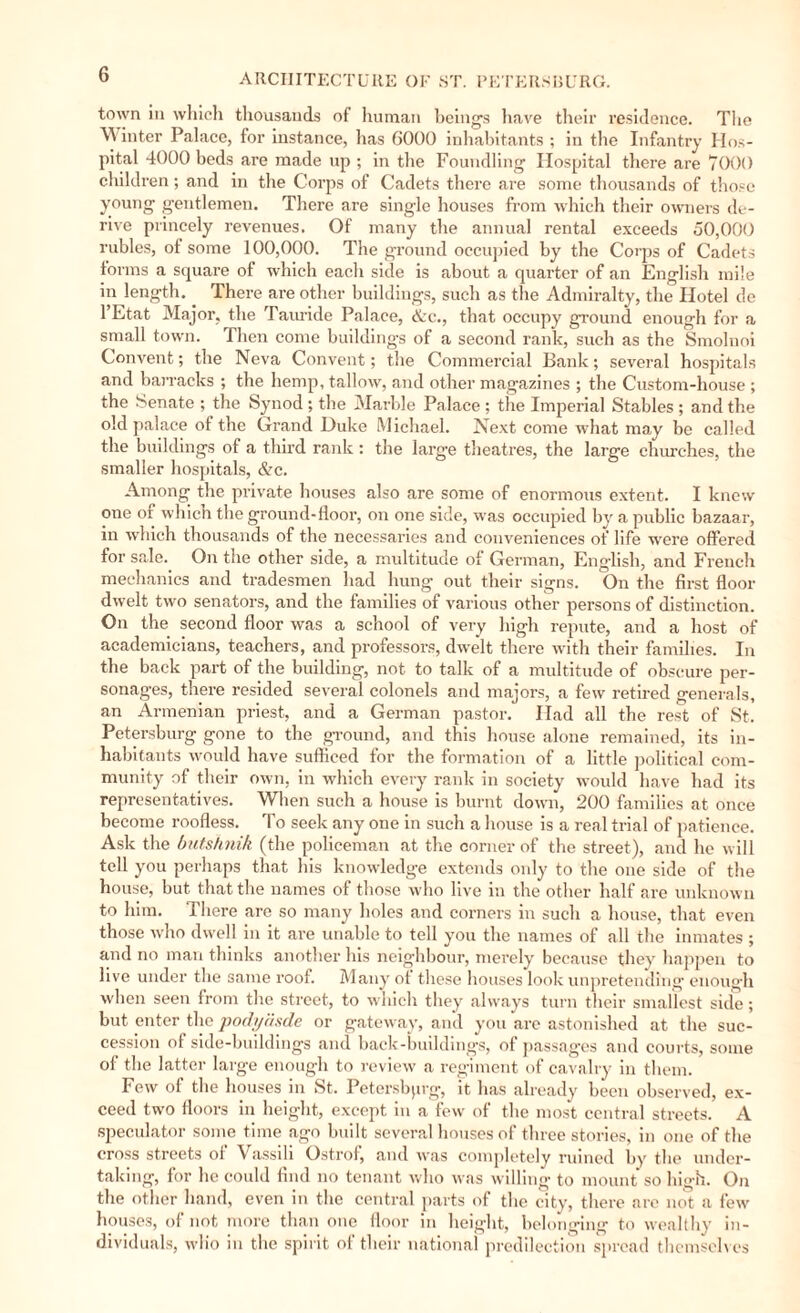 town in which thousands of human being's have their residence. The ^ inter Palace, for instance, has 6000 inhabitants ; in the Infantry Hos¬ pital 4000 beds are made up ; in the Foundling Hospital there are 7000 children; and in the Corps of Cadets there are some thousands of those young gentlemen. There are single houses from which their owners de¬ rive princely revenues. Of many the annual rental exceeds 50,000 rubles, of some 100,000. The ground occupied by the Corps of Cadets forms a square of which each side is about a quarter of an English mile in length. There are other buildings, such as the Admiralty, the Hotel de 1 Etat Major, the Tama de Palace, etc., that occupy ground enough for a small town. Then come buildings of a second rank, such as the Smoluoi Convent; the Neva Convent; the Commercial Bank; several hospitals and barracks ; the hemp, tallow, and other magazines ; the Custom-house ; the Senate ; the Synod; the Marble Palace ; the Imperial Stables ; and the old palace of the Grand Duke Michael. Next come what may be called the buildings of a third rank : the large theatres, the large churches, the smaller hospitals, &c. Among the private houses also are some of enormous extent. I knew one of which the ground-floor, on one side, was occupied by a public bazaar, in which thousands of the necessaries and conveniences of life were offered for sale. On the other side, a multitude of German, English, and French mechanics and tradesmen had hung out their signs. On the first floor dwelt two senators, and the families of various other persons of distinction. On the second floor was a school of very high repute, and a host of academicians, teachers, and professors, dwelt there with their families. In the back part of the building, not to talk of a multitude of obscure per¬ sonages, there resided several colonels and majors, a few retired generals, an Armenian priest, and a German pastor. Had all the rest of St. Petersburg gone to the ground, and this house alone remained, its in¬ habitants would have sufficed for the formation of a little political com¬ munity of their own, in which every rank in society would have had its representatives. When such a house is burnt down, 200 families at once become roofless. To seek any one in such a house is a real trial of patience. Ask the butshnik (the policeman at the corner of the street), and he w ill tell you perhaps that his knowledge extends only to the one side of the house, but that the names of those who live in the other half are unknown to him. There are so many holes and corners in such a house, that even those who dwell in it are unable to tell you the names of all the inmates ; and no man thinks another his neighbour, merely because they happen to live under the same roof. Many of these houses look unpretending enough when seen from the street, to which they always turn their smallest side; but enter the podyäsde or gateway, and you are astonished at the suc¬ cession of side-buildings and back-buildings, of passages and courts, some of the latter large enough to review a regiment of cavalry in them. Few of the houses in St. Petersburg, it has already been observed, ex¬ ceed two floors in height, except in a few of the most central streets. A speculator some time ago built several houses of three stories, in one of the cross streets of Vassili Ostrof, and was completely ruined by the under¬ taking, for he could find no tenant who was willing to mount so high. On the other hand, even in the central parts of the city, there are not a few houses, of not more than one floor in heig'ht, belonging to wealthy in¬ dividuals, wlio in the spirit of their national predilection spread themselves