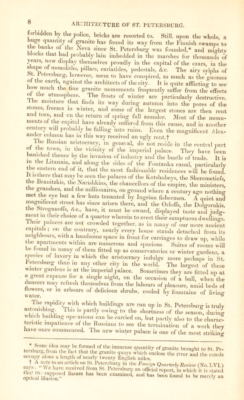 forbidden by tbe police, bricks are resorted to. Still, upon the whole, a mge quantity of granite has found its way from the Finnish swamps to t ie (.ui vs of the Neva since St. Petersburg was founded,* and mmlitv oc vs that had probably lain imbedded in the marshes for thousands of } ears, now display themselves proudly in the capital of the czars, in the s tape of monoliths, pillars, cariatides, pedestals, &c. The airy sylphs of ' - etersburg) however, seem to have conspired, as much as the gnomes ot the earth, against the architects of the city. It is quite afflicting to see how much the hue granite monuments frequently suffer from the effects the atmosphere. The frosts of winter are particularly destructive, lhe moisture that finds its way during autumn into the pores of the stones, freezes in winter, and some of the largest stones are then rent and torn, and on the return of spring fall asunder. Most of the monu¬ ments of the capital have already suffered from this cause, and in another century will probably be falling into ruins. Even the magnificent Alex¬ ander column has m this way received an ugly rent.f The Russian aristocracy, in general, do not reside in the central part o the town, m the vicinity of the imperial palace. They have been banished thence by the invasion of industry and the bustle of trade. It is m the Litanaia, and along the sides of the Fontanka canal, particularly the eastern end of it, that the most fashionable residences will be found. It is there_ that may be seen the palaces of the Kotshubeys, the Sberemetiefs, the Rranitzkis, the N anshkins, the chanceHors of the empire, the ministers, t ie grandees, and the millionaires, on ground where a century ago nothin^ met the eye but a few huts tenanted by Ingrian fishermen. A quiet and magnificent street has since arisen there, and the Orloffs, the Dolgorukis, the btroganofts, &c., have, it must be owned, displayed taste and iudg- ment m their choice of a quarter wherein to erect their sumptuous dwellings. I heir palaces are not crowded together, as in many of our more ancient capitals ; on the contrary, nearly every house stands detached from its neighbours, with a handsome space m front for carriages to draw up, while the apartments within are numerous and spacious. ‘ Suites of rooms will lie found in many of them fitted up as conservatories or winter gardens, a species of luxury in which the aristocracy indulge more perhaps in St. .Petersburg than in any other city in the world. The largest of these « inter gardens is at the imperial palace. Sometimes they are fitted up at a great expense for a single night, on the occasion of a ball, when the dancers may refresh themselves from the labours of pleasure, amid beds of flowers, or in arbours of delicious shrubs, cooled by fountains of living '} Rapidity with which buildings are run up in St. Petersburg is truly astonishing Ibis is partly owing to the shortness of the season, during wind! budding operations can be carried on, but partly also to the clmrac°- teristic impatience of the Russians to see the termination of a work they have once commenced. The new winter palace is one of the most striking * Some idea may be formed of the immense quantity of granite brought to St Pe¬ tersburg from the fact that the granite quays which enclose the riveS the canals occupy alone a length of nearly twenty English miles. alA“nw« “n artieJeo“ St- Pecterlhurb' in the Fw'g* Quarterly Review (No. I, VI.) ■ays ; We have received from St. Petersburg an official report, in which it is stated nar til ■ sunnnspn fisKnrP has nvnmmo/1 n.wi u . i .. , thof +h i i* i 1 -. 11,1 icpun, m wmen it is stated opttal ilSi ”d fi8SU aS CUn examu,ed- a,ldh«s been found to be merely an