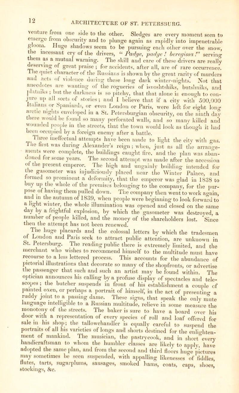 ventuie from one side to the other. Sledges are every moment seen to enicige from obscurity and to plunge again as rapidly into impenetrable g oom. Huge shadows seem to be pursuing each other over the snow, tie incessant cry of the drivers, “ Padye, pud ye ! beregissa !” serving t lem as a mutual warning. The skill and care of these drivers are really eservmg of great praise ; for accidents, after all, are of rare occurrence, ihe quiet character of the Russians is shown by the great rarity of murders and acts of violence during these long dark winter-nights. Not that anecdotes are wanting of the rogueries of isvoshtshiks, butshniks, and !' itnika ; but tbe darkness is so pitchy, that that alone is enough to con¬ jure up all sorts of stories; and I believe that if a city with 500,000 Italians, or Spaniards, or even London or Paris, were left for eight long arctic nights enveloped in a St. Petersburgian obscurity, on the ninth day there would be found so many perforated walls, and so many killed and wounded people in the streets, that the town would look as though it had been occupied by a foreign enemy after a battle. Three ineffectual attempts have been made to light the city with gas. 1 he hrst was during Alexander’s reign ; when, just as all the arrange- ments were complete, the buildings caught fire, and the plan was aban- doned for some years. The second attempt was made after the accession of the present emperor. The high and ungainly building intended for the gasometer was injudiciously placed near the Winter Palace, and formed so prominent a deformity, that the emperor was glad in 1838 to buy up the .whole of the premises belonging to the company, for the pur¬ pose of having them pulled down. The company then went to work ao-ain, and in the autumn of 1839, when people were beginning to look forward to a light winter, the whole illumination was opened and closed on the same uay by a frightful explosion, by which the gasometer was destroyed, a number of people killed, and the money of the shareholders lost. Since then the attempt has not been renewed. Tiie huge placards and the colossal letters by which the tradesmen of London and Paris seek to attract public attention, are unknown in St. Petersburg. The reading public there is extremely limited, and the merchant who wishes to recommend himself to the multitude must have recourse to a less lettered process. This accounts for the abundance of pictorial illustrations that decorate so many of the shopfronts, or advertise the passenger that such and such an artist may be found within. The optician announces his calling by a profuse display of spectacles and tele¬ scopes ; the butcher suspends in front of his establishment a couple cf painted oxen, or perhaps a portrait of himself, in the act of presenting a ruddy joint to a passing dame. These signs, that speak the only unite language intelligible to a Russian multitude, relieve in some measure the monotony of the streets. The baker is sure to have a board over his door with a representation of every species of roll and loaf offered for sale in. his shop; the tallowchandler is equally careful to suspend the portraits of all his varieties of longs and shorts destined for the enlio-hten- ment of mankind. The musician, the pastrycook, and in short°every handicraftsman to whom the humbler classes are likely to apply, have adopted the same plan, and from the second and third floors huge pictures may sometimes he seen suspended, with appalling likenesses 'of fiddles, flutes, tarts, sugarplums, sausages, smoked hams, coats, caps, shoes,’ stockings, &c. 1