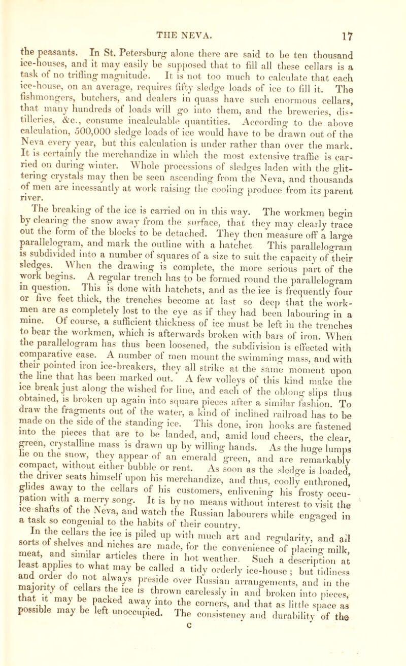 the peasants. In St, Petersburg alone there arc said to be ten thousand iee-houses, and it may easily be supposed that to fill all these cellars is a task of no trifling magnitude. It is not too much to calculate that each ice-house, on an average, requires fifty sledge loads of ice to fill it. The fishmongers, butchers, and dealers in quass have such enormous cellars, that many hundreds of loads will go into them, and the breweries, dis¬ tilleries, &c., consume incalculable quantities. According to the above calculation, 500,000 sledge loads of ice would have to be drawn out of the Neva every year, but this calculation is under rather than over the mark. It is certainly the merchandize in which the most extensive traffic is car¬ ried on during winter. \\ hole processions of sledges laden with the glit¬ tering crystals may then be seen ascending from the Neva, and thousands of men are incessantly at work ■'  raisin river. the cooling- produce from its parent The breaking of the ice is carried on in this way. The workmen begin by clearing the snow away from the surface, that they may clearly trace out the form of the blocks to be detached. They then measure off a large parallelogram, and mark the outline with a hatchet This parallelogram is subdivided into a number of squares of a size to suit the capacity of°their sledges. . \\ hen the drawing is complete, the more serious part of the work begins. A regular trench has to be formed round the parallelogram in question. This is done with hatchets, and as the iee is frequently four or five feet thick, the trenches become at last so deep that the work¬ men are as completely lost to the eye as if they had been labouring in a mine. Ot course, a sufficient thickness of ice must be left in the trenches to bear the workmen, which is afterwards broken with bars of iron When the parallelogram has thus been loosened, the subdivision is effected with comparative ease. A number of men mount the swimming mass, and with their pointed iron ice-breakers, they all strike at the same moment upon the line that has been marked out. A few volleys of this kind make the ice break just a ong the wished for line, and each of the oblong slips thus obtained, is broken up again into square pieces after a similar fashion To draw the fragments out of the water, a kind of inclined railroad has to be made on the side of the standing ice. This done, iron hooks are fastened into the pieces that are to be landed, and, amid loud cheers, the clear green, crystalline mass is drawn up by willing hands. As the huge lumps ® ,10 S°.?W’ 'th.ey aPPearof an emerald green, and are remarkably compact, without either bubble or rent. As soon as the sledge is loaded le driver seats himself upon his merchandize, and thus, coolly enthroned! glides away to the cellars of his customers, enlivening his frosty occu¬ pation with a merry song It is by no means without interest to visit the ice-shafts of the Neva, and watch the Russian labourers while engaged in a task so congenial to the habits of their country. _ f'1 Ve“llars th.e K‘e,is Piled UP with much art and regularity, and ail sorts of shelves and niches are made, for the convenience'of placino- milk meat, and similar articles there in hot weather. Such a description at V be * tidy orderly ice-ho»se ; butPtMi,.e‘, arrangements, and in the j v , .j Liuy uiuej and order do not always preside over Russian majority of cellars the ice is thrown carelessly in and broken into pieces, that .t may be packed away into the corners, and that as little space as possible may be left unoccupied. The consistency and durability1 of the c