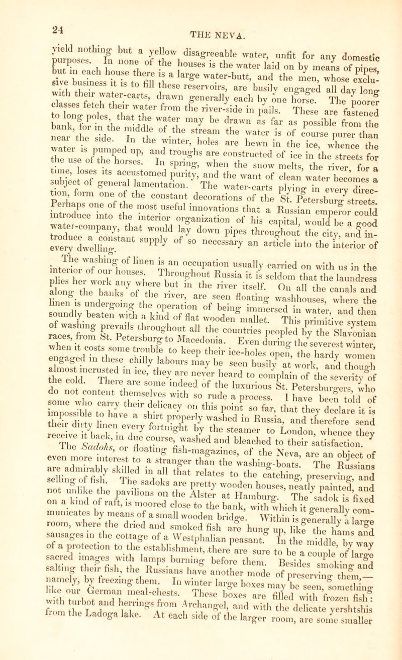 THE NEVA. yield nothing but a yellow disagreeable water, unfit for anv domestic br*ss£S: r,r * -4“ “ess ;l is *°811 » tl, their water-carts, drawn generally each by Jne home. The poor“? classes fetch their water from the river-side in pails. These are fastened banh fiiT' “t’l th‘*Wrte,r may b° “ far as pcssihle from the Sear ’the sUe h the TT ^ 1**“ is »f »urse purer than eai the side. In the winter, boles are hewn in the ice, whence the lb PT1Pfd UP> a,ld troughs are constructed of ice in the streets for he use ot the horses. In spring, when the snow melts, the river for a tune, oses its accustomed purity, and the want of clean water becomes a subject ot general lamentation. The water-carts plying in every direc Perhaps'one'of the116 COnst:ntdecorations of the St. Petersburg7streets. in roduce nto Se ™ novations that a Russian emperor could wate com Sv L 1 of his capital, would be a good watei company, that would lay down pipes throughout the city and in SUPPl7 °f S° neCeSSar7 aU ait'C,e hlt0 the -terior of •3® WfShinffr °f linen is an occupation usually carried on with us in the Ä anvS^V \hr!“?hT RSsia * “ seldom «ha, «he ZZZ, along eh btL^lh “ the r,,er a« the canals and ng the banks ot the river, are seen floating washhouses where the «.wd7r«hrechä;b^ almost incrusted in icehhey ave the co d. 1 here are some indeed of the luxurious §«. Petembur^ who do not content themselves with so rude a process. I have beentoldof some who carry their delicacy on this point so far, that they declare it is impossib e to have a shirt properly washed in Russia, and therefore send receive11it7bacnkninir7 ,the steamer *0 London, whence they The Sado hi or 7 c°luse> 'vas led a'.ld bleached to their satisfaction. even more in ere! toff fis,™S'azies> of the Neva, are an object of more interest to a stranger than the washing-boats. The Russians are admirably skilled in all that °. , • -Russians sellintr of fish Time i l * e tes to tlie catching, preserving, and no n, ., • Satl°ks T l,rett>’ ^oden houses, neatly painted and not unlike the pavilions on the Alster at Hamburg. The sadok is fixed on a kind of raft, is moored close to the bank, with which it generaUv com cates by means of a small wooden bridge. Within is enernllv \ In,-™ room, where the dried and smoked fish arc huntr m, like tl? 1 sausages m the cottage of a Westphalian peasant.0 In’ the , Till i°S &nd of a protection to the establishment,,there are sure to be a couple’oHarge salting tSefisirthe RnPS- them< Bcsides smoking aifd . It ng their fish, the Russians have another mode of preserving- them — namely, by freezing them In winter large boxes may be seen fomethin«- wkh tüi-bSTdb mea'CpeStS' \ T,hCSe b°XeS ar° fillcd with frozen fislm ?.th llbot and bernngs from Archangel, and with the delicate vershtshis from the Ladoga lake. At each side of the larger roomÄ