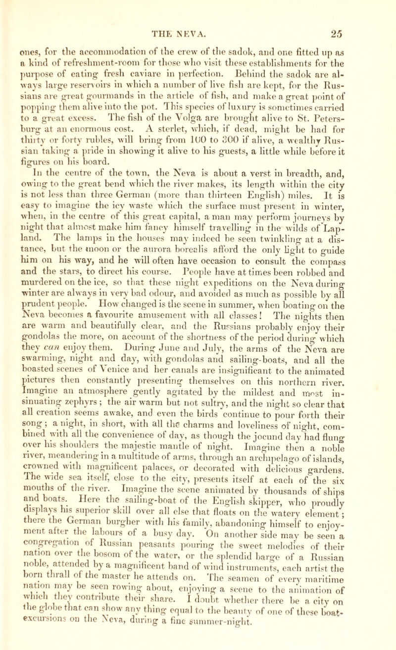 ones, for the accommodation of the crew of the sadok, and one fitted up as a kind of refreshment-room for those who visit these establishments for the purpose of eating fresh caviare in perfection. Behind the sadok are al¬ ways large reservoirs in which a number of live fish are kept, for the Rus¬ sians are great gourmands in the article offish, and make a great point of popping them alive into the pot. This species of luxury is sometimes carried to a great excess. The fish of the Volga are brought alive to St. Peters¬ burg at an enormous cost. A sterlet, which, if dead, might be had for thirty or forty rubles, will bring from 1U0 to 300 if alive, a wealthy Rus¬ sian taking a pride in showing it alive to his guests, a little while before it figures on his board. In the centre of the town, the Neva is about a verst in breadth, and, owing to the great bend which the river makes, its length within the city is not less than three German (more than thirteen English) miles. It is easy to imagine the icy waste which the surface must present in winter, when, in the centre of this great capital, a man may perform journeys by night that almost make him fancy himself travelling in the wilds of Lap- land. The lamps in the houses may indeed he seen twinkling at a dis¬ tance, but the moon or the aurora borealis afford the only light to guide him on his way, and he will often have occasion to consult the compass and the stars, to direct his course. People have at times been robbed and murdered on the ice, so that these night expeditions on the Neva during winter are always in very bad odour, and avoided as much as possible by all prudent people. How changed is the scene in summer, when boating on the Neva becomes a favourite amusement with all classes! The nights then are warm and beautifully clear, and the Russians probably enjoy their gondolas the more, on account of the shortness of the period during’which they can enjoy them. During June and July, the arms of the Neva are swarming, night and day, with gondolas and sailing-boats, and all the boasted scenes of Venice and her canals are insignificant to the animated pictures then constantly presenting themselves on this northern river. Imagine an atmosphere gently agitated by the mildest and most in¬ sinuating zephyrs ; the air warm but not sultry, and the night so clear that all creation seems awake, and even the birds continue to pour forth their song; anight, in short, with all the charms and loveliness of night, com¬ bined with all the convenience of day, as though the jocund day had flung over Ins shoulders the majestic mantle of night. Imagine then a noble river, meandering in a multitude of arms, through an archipelago of islands, crowned with magnificent palaces, or decorated with delicious gardens. The wide sea itself, close to the city, presents itself at each of the six mouths of the river. Imagine the scene animated by thousands of ships and boats. Here the sailing-boat of the English skipper, who proudly displays his superior skill over all else that floats on the watery element; there the German burgher with his family, abandoning himself to enjoy¬ ment after the labours of a busy day. On another side may be seen a congregation of Russian peasants pouring the sweet melodies of their nation over the bosom of the water, or the splendid barge of a Russian noble, attended by a magnificent band of wind instruments, each artist the torn t trail of the master he attends on. The seamen of every maritime nation may be seen rowing about, enjoying a scene to the animation of winch they contribute their share. I doubt whether there lie a city on the globe that can show any thing equal to the beauty of one of these boat- excursions on the Neva, during a fine summer-night.