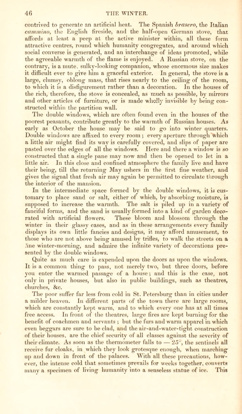 contrived to generate an artificial heat. The Spanish brasero, the Italian cammino, the English fireside, and the half-open German stove, that affords at least a peep at the active minister within, all these form attractive centres, round which humanity congregates, and around which social converse is generated, and an interchange of ideas promoted, while the agreeable warmth of the flame is enjoyed. A Russian stove, on the contrary, is a mute, sulky-looking companion, whose enormous size makes it difficult ever to give him a graceful exterior. In general, the stove is a large, clumsy, oblong mass, that rises nearly to the ceiling of the room, to which it is a disfigurement rather than a decoration. In the houses of the rich, therefore, the stove is concealed, as much as possible, by mirrors and other articles of furniture, or is made wholly invisible by being con¬ structed within the partition wall. The double windows, which are often found even in the houses of the poorest peasants, contribute greatly to the warmth of Russian houses. As early as October the house may be said to go into winter quarters. Double windows are affixed to every room; every aperture through 'which a little air might find its way is carefully covered, and slips of paper are pasted over the edges of all the window's. Here and there a window is so constructed that a single pane may now and then be opened to let in a little air. In this close and confined atmosphere the family live and have their being, till the returning May ushers in the first fine weather, and gives the signal that fresh air may again be permitted to circulate through the interior of the mansion. In the intermediate space formed by the double windows, it is cus¬ tomary to place sand or salt, either of which, by absorbing moisture, is supposed to increase the warmth. The salt is piled up in a variety of fanciful forms, and the sand is usually formed into a kind of garden deco¬ rated with artificial flowers. These bloom and blossom through the winter in their glassy cases, and as in these arrangements every family displays its own little fancies and designs, it may afford amusement, to those who are not above being amused by trifles, to w'alk the streets on a line winter-morning, and admire the infinite variety of decorations pre¬ sented by the double windows. Quite as much care is expended upon the doors as upon the windows. It is a common thing to pass, not merely twro, but three doors, before you enter the warmed passage of a house; and this is the case, not only in private houses, but also in public buildings, such as theatres, churches, &c. The poor suffer far less from cold in St. Petersburg than in cities under a milder heaven. In different parts of the town there are large rooms, which are constantly kept warm, and to which every one has at all times free access. In front of the theatres, large fires are kept burning for the benefit of coachmen and servants ; but the furs and warm apparel in which even beggars are sure to be clad, and the air-and-water-tight construction of their houses, are the chief security of all classes against the severity of their climate. As soon as the thermometer falls to —25°, the sentinels all receive fur cloaks, in which they look grotesque enough, when marching up and down in front of the palaces. With all these precautions, how¬ ever, the intense cold that sometimes prevails for weeks together, converts many a specimen of living humanity into a senseless statue of ice. This