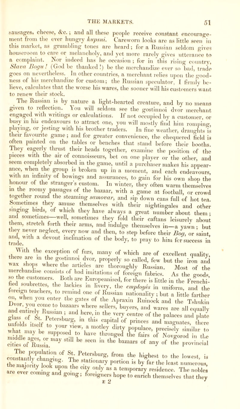 sausages, cheese, «Jcc.; and all these people receive constant encourage- moot from the evei hungry Itiipsui. Careworn looks are as little seen in this market, as grumbling tones are heard; for a Russian seldom gives houscioom to caie 01 melancholy, and yet more rarely gaves utterance to a complaint. Nor indeed has he occasion ; for in this rising country, Slava Bogu! (God he thanked!) be the merchandize ever so had, trade goes on nevertheless. In other countries, a merchant relies upon the good¬ ness of his merchandize for custom; the Russian speculator, I firmly be¬ lieve, calculates that the worse lus wares, the sooner will his customers want to renew their stock. The Russian is by nature a light-hearted creature, and by no means given to reflection. You will seldom see the gostinnoi dvor merchant engaged with writings or calculations. If not occupied by a customer, or busy in Ins endeavours to attract one, you will mostly find him romping, playing, or jesting with his brother traders. In fine weather, draughts is their favourite game; and for greater convenience, the chequered field is often painted on the tables or benches that stand before their booths They eagerly thrust their heads together, examine the position of the pieces with the air of connoisseurs, bet on one player or the other, and seem completely absorbed in the game, until a purchaser makes his appear¬ ance, when the group is broken up in a moment, and each endeavours, with an infinity of bowings and assurances, to gain for his own shop the honour of the stranger's custom. In winter, they often warm themselves m the roomy passages of the bazaar, with a game at football, or crowd together round the steaming samovar, and sip down cans full of hot tea. Sometimes they amuse themselves with their nightingales and other singing birds, of which they have always a great number about them; and sometimes—well sometimes they fold their caftans leisurely about them, stretch forth their arms, and indulge themselves in—a yawn ; but they never neglect, every now and then, to step before their Bog, or saint, Unde * a deV°Ut mclmatlon of tl,e bod7> to pray to him for success in With the exception of furs, many of which are of excellent quality, here are in the gostinnoi dvor, properly so called, few but the iron and wax shops where the articles are thoroughly Russian. Most of the merchandise consists of bad imitations of foreign fabrics. As the good« so the customers. Both are Europeanised, for there is little in the Frenchi¬ fied soubret es, the lack,es in livery, the employes in uniform, and the lugn teachcis, to remind one of Russian nationality ; but a little farther on, u it’ll you enter the gates of the Apraxin Ruinock and the Tshukin and°entftelv°R C *° SelJerS’ bu7ers’ and wares are all equally dass of ST pT’V and.here’m the. vei7 centre of the palaces and plate Enfolds itsl f ^ 111 thlS faPltal of Pences and magnates, there wha ti vt s° y°™\am°t ey dir* W*“* Precisely similar to vvhat may be supposed to have thronged the fairs of Novgorod in the cities St‘U b° « 1,1 the •»“* °f »y * the ,,rovi„ci,l The population of St. Petersburg, from the highest to the lowest is themdoHtv ioökufo Vh* portion is b>' far the least numerous, themajoiity look upon the city only as a temporary residence. The nohles ever coming and going; foreigners hope to enrich themselves that they e 2 1