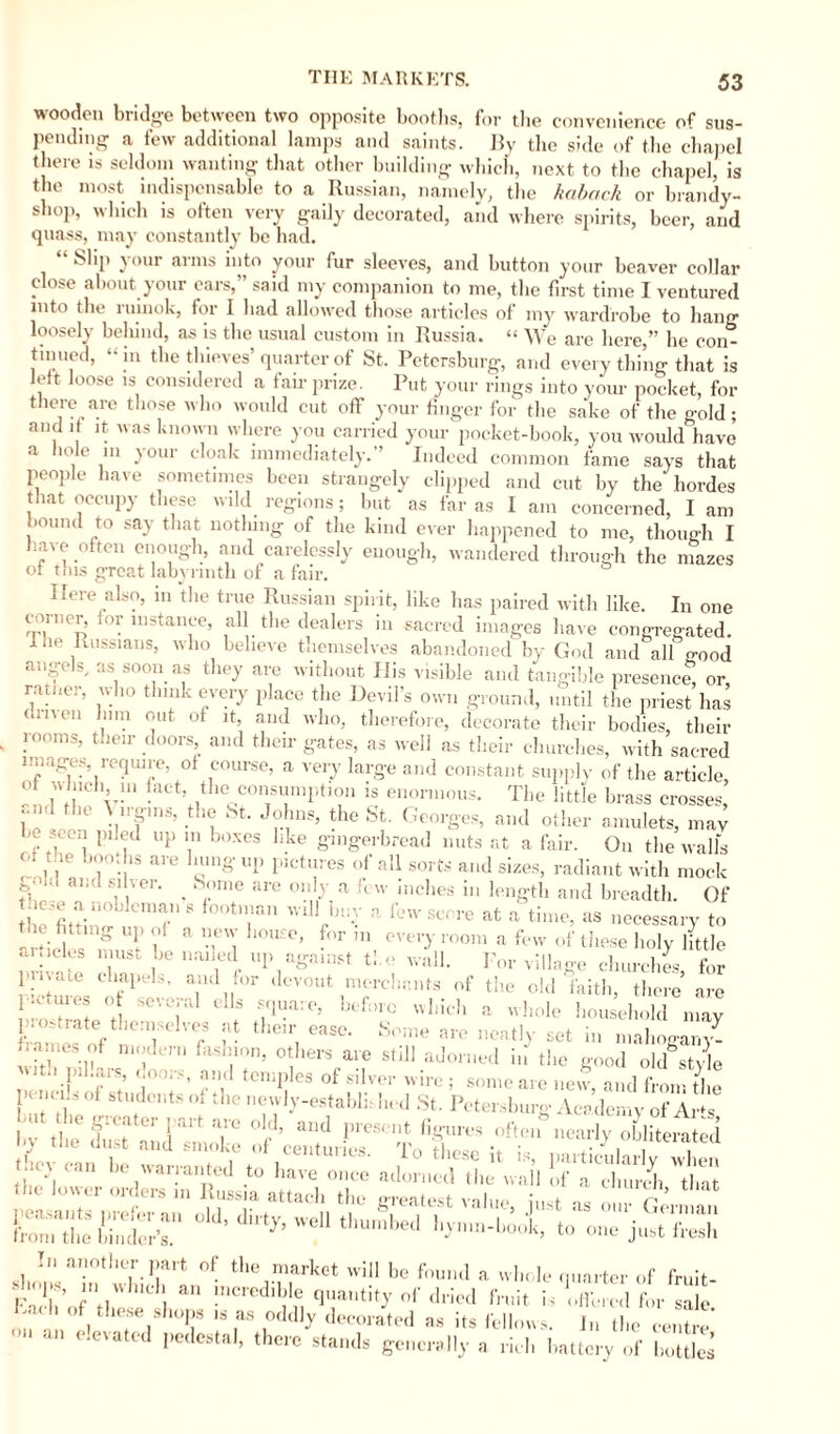 wooden bridge between two opposite booths, for the convenience of sus¬ pending a few additional lamps and saints. By the side of the chapel there is seldom wanting that other building which, next to the chapel, is the most indispensable to a Russian, namely, the kaback or brandy- shop, which is often very gaily decorated, and where spirits, beer, and quass, may constantly be had. “ Slip your arms into your fur sleeves, and button your beaver collar close about your ears,” said my companion to me, the first time I ventured into the rumok, for I had allowed those articles of my wardrobe to hang loosely behind, as is the usual custom in Russia. “ We are here,” he con¬ tinued, “in the thieves’quarter of St. Petersburg, and every thing that is left loose is considered a fair prize. Put your rings into your pocket, for there are those who would cut off your finger for the sake of the gold; and if it was known where you carried your pocket-book, you would have a io n in your cloak immediately.” Indeed common fame says that people have sometimes been strangely clipped and cut by the hordes that occupy these wild regions; but as far as I am concerned, I am louncl to say that nothing of the kind ever happened to me, though I l ave often enough, and carelessly enough, wandered through the ,nazes ot tins great labyrinth of a fair. Here also, in the true Russian spiiit, like has paired witli like. In one corner, for instance, all the dealers in sacred images have congregated. 1 he Russians, who believe themselves abandoned by God and all good angels, as soon as they are without His visible and tangible presence, or, ratner, who think every place the Devil’s own ground, until the priest has omen him out of it, and who, therefore, decorate their bodies, their rooms, their doors and their gates, as well as their churches, with sacred images, require, of course, a very large and constant supply of the article, of which 11, fact, the consumption is enormous. The little brass crosses, and the \ irgms, the St. Johns, the St. Georges, and other amulets, may n piled up in boxes like gingerbread nuts at a fair. On the walls of tue booths are hung up pictures of all sorts and sizes, radiant with mock ' aiid “ ver’ . Sme are 01,IJ a few inches in length and breadth. Of •yioLlcman s f°°t„ian will buy ;> few score at a time, as necessary to articles^m 2t R * -fn f°r ' ** room :1 few of these holy little •u.icles must he muled up against the wall. For village churches for pn.me chapels, and for devout merchants of the old faith, there are 'U‘t °j Seve,ral ells V1,ia:' beforc which a whole household may r ' ratethem < ;f their ease. St me are neatlj set in mahogany- ™ ! - mu, others are Mil! adorned i„ the good okUtyle '' : 'jl ■; d° ■ Jd temPles °f silver wire; someare new, andfromthe } . Y »f students m die newly-establb bed St. Petersburg Academy of Ar*s but the greater part are old, and pres, nt figures off cfnearly 2heZed by the dust and smoke of centuries. To These it is, par larly when -w ih caroldi ** - *..*.»-Ä In another part of the market will be found a whole quarter of fruit- F0,[S’ hull an incredible quantity of dried fruit is Offered for sale Cael, of these shops is as oddly decorated as its fellows. In the centre’ “ elevatcd Pedestal’ theic stands generally a riel, battery of botUes