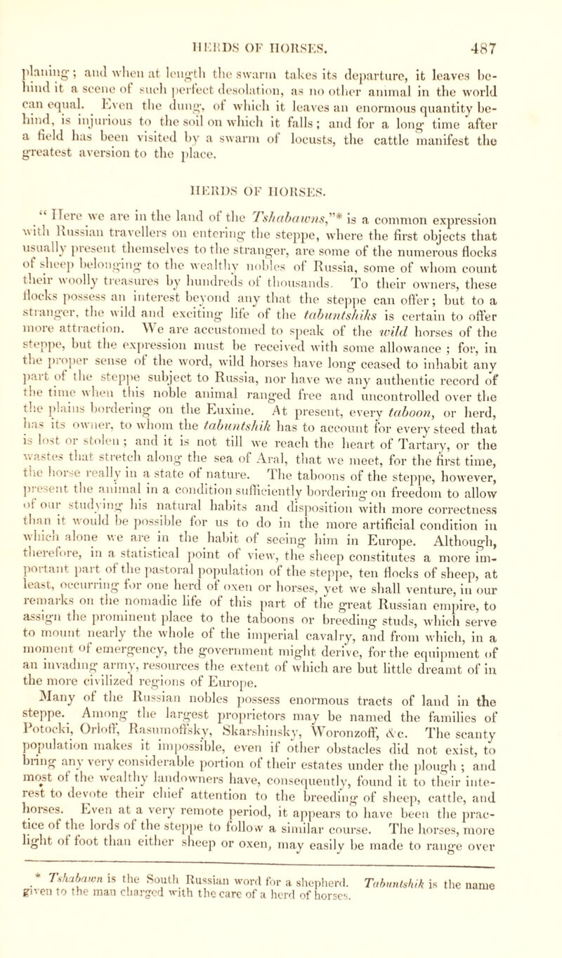 ]ilntling'; ami when at length the swarin takes its departure, it leaves be¬ hind it a scene ot such perfect desolation, as no other animal in the world can equal. . Even the dung, ot which it leaves an enormous quantity be¬ hind, is injurious to the soil on which it falls; and for a long time after a field has been visited by a swarm ot locusts, the cattle manifest the greatest aversion to the place. HERDS OF HORSES. Here we are in the land of the fshabaionsis a common expression \utii Russian travellers on entering the steppe, where the first objects that usually present themselves to the stranger, are some of the numerous flocks of sheep belonging to the wealthy nobles of Russia, some of whom count their woolly treasures by hundreds ot thousands. To their owners, these Hocks possess an interest beyond any that the steppe can offer; but to a st langer, the wild and exciting life of the tabuntshihs is certain to offer moie atti action. Wc are accustomed to speak of the wild horses of the steppe, but the expression must be received with some allowance ; for, in the pioper sense ot the word, wild horses have long ceased to inhabit any part of the steppe subject to Russia, nor have we any authentic record of the time hen this noble animal rang'ed tree and uncontrolled over the the plains bordering on the Euxine. At present, every taboon, or herd, ei' its owner, to whom the tabuntshik has to account tor every steed that is lost or stolen ; and it is not till we reach the heart ot Tartary, or the wastes that stretch along the sea of Aral, that we meet, for the first time, tue horse leally in a state of nature. The taboons of the steppe, however, pi esent the animal in a condition sufficiently bordering* on freedom to allow of our studs ing his natural habits and disposition with more correctness than it would be possible for us to do in the more artificial condition in which alone we are in the habit of seeing him in Europe. Although, theielore, in a statistical point of view, the sheep constitutes a more itn- poitant pait ot the pastoral population of the steppe, ten flocks of sheep, at least, occulting for one herd of oxen or horses, yet we shall venture, in our lemaiks on the nomadic life of this part of the great Russian empire, to assign the prominent place to the taboons or breeding studs, which serve to mount nearly the whole of the imperial cavalry, and from which, in a moment of emergency, the government might derive, for the equipment of an invading* airny, resources the extent of which are but little dreamt of in the more civilized regions of Europe. Many of the Russian nobles possess enormous tracts of land in the steppe. Among* the largest proprietors may be named the families of Potocki, Orloff, Rasnmoffsky, Skarshin.sky, Woronzoff, Ac. The scanty population makes it impossible, even if other obstacles did not exist, to bring any very considerable portion of their estates under the plough ; and most ot the wealthy landowners have, consequently, found it to their inte¬ rest to devote their chief attention to the breeding of sheep, cattle, and horses. Even at a very remote period, it appears to have been the prac¬ tice ot the lords of the steppe to follow a similar course. The horses, more light ot loot than either sheep or oxen, may easily be made to range over * Tshabawn is the South Russian word for a shepherd. Tabuntshik is the given to the man charged with the care of a herd of horses