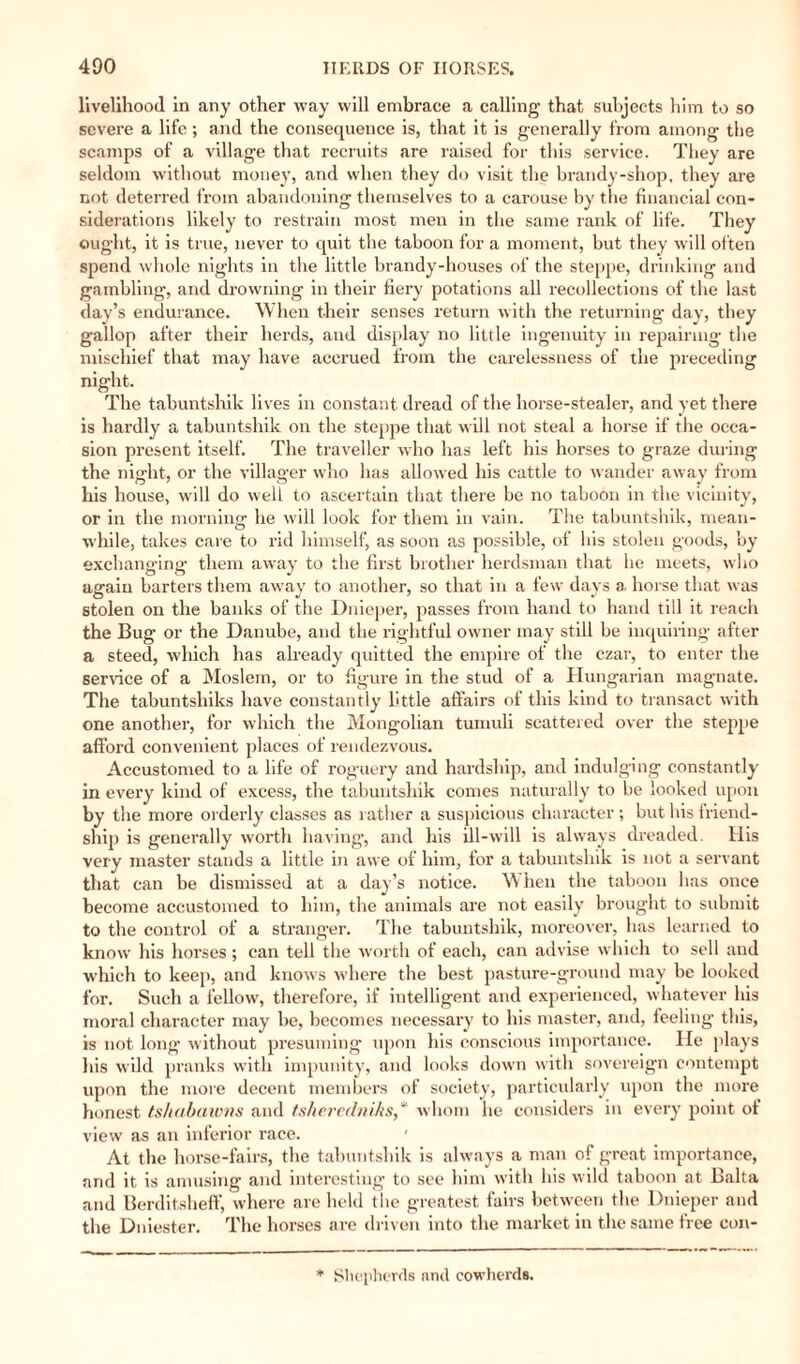 livelihood in any other way will embrace a calling that subjects him to so severe a life ; and the consequence is, that it is generally from among the scamps of a village that recruits are raised for this service. They are seldom without money, and when they do visit the brandy-shop, they are not deterred from abandoning themselves to a carouse by the financial con¬ siderations likely to restrain most men in the same rank of life. They ought, it is true, never to quit the taboon for a moment, but they will often spend whole nights in the little brandy-houses of the steppe, drinking and gambling, and drowning in their fiery potations all recollections of the last day’s endurance. When their senses return with the returning day, they gallop after their herds, and display no little ingenuity in repairing the mischief that may have accrued from the carelessness of the preceding night. The tabuntshik lives in constant dread of the horse-stealer, and yet there is hardly a tabuntshik on the steppe that will not steal a horse if the occa¬ sion present itself. The traveller who has left his horses to graze during the night, or the villager who has allowed his cattle to wander away from his house, will do well to ascertain that there be no taboon in the vicinity, or in the morning he will look for them in vain. The tabuntshik, mean¬ while, takes care to rid himself, as soon as possible, of his stolen goods, by exchanging them away to the first brother herdsman that he meets, who again barters them away to another, so that in a few days a. horse that was stolen on the banks of the Dnieper, passes from hand to hand till it reach the Bug or the Danube, and the rightful owner may still be inquiring after a steed, which has already quitted the empire of the czar, to enter the service of a Moslem, or to figure in the stud of a Hungarian magnate. The tabuntshiks have constantly little affairs of this kind to transact with one another, for which the Mongolian tumuli scattered over the steppe afford convenient places of rendezvous. Accustomed to a life of rog-uery and hardship, and indulging constantly in every kind of excess, the tabuntshik comes naturally to be looked upon by the more orderly classes as rather a suspicious character; but his friend¬ ship is generally worth having, and his ill-will is always dreaded. His very master stands a little in awe of him, for a tabuntshik is not a servant that can be dismissed at a day’s notice. When the taboon has once become accustomed to him, the animals are not easily brought to submit to the control of a stranger. The tabuntshik, moreover, lias learned to know his horses ; can tell the worth of each, can advise which to sell and which to keep, and knows where the best pasture-ground may be looked for. Such a fellow, therefore, if intelligent and experienced, whatever his moral character may be, becomes necessary to his master, and, feeling this, is not long without presuming upon his conscious importance. He plays his wild pranks with impunity, and looks down with sovereign contempt upon the more decent members of society, particularly upon the more honest tshabawns and tsheredniks,* whom he considers in every point of view as an inferior race. ' At the horse-fairs, the tabuntshik is always a man of great importance, and it is amusing and interesting to see him with his wild taboon at Balta and Berditsheff, where are held the greatest fairs between the Dnieper and the Dniester. The horses are driven into the market in the same tree con- * Shepherds and cowherds.