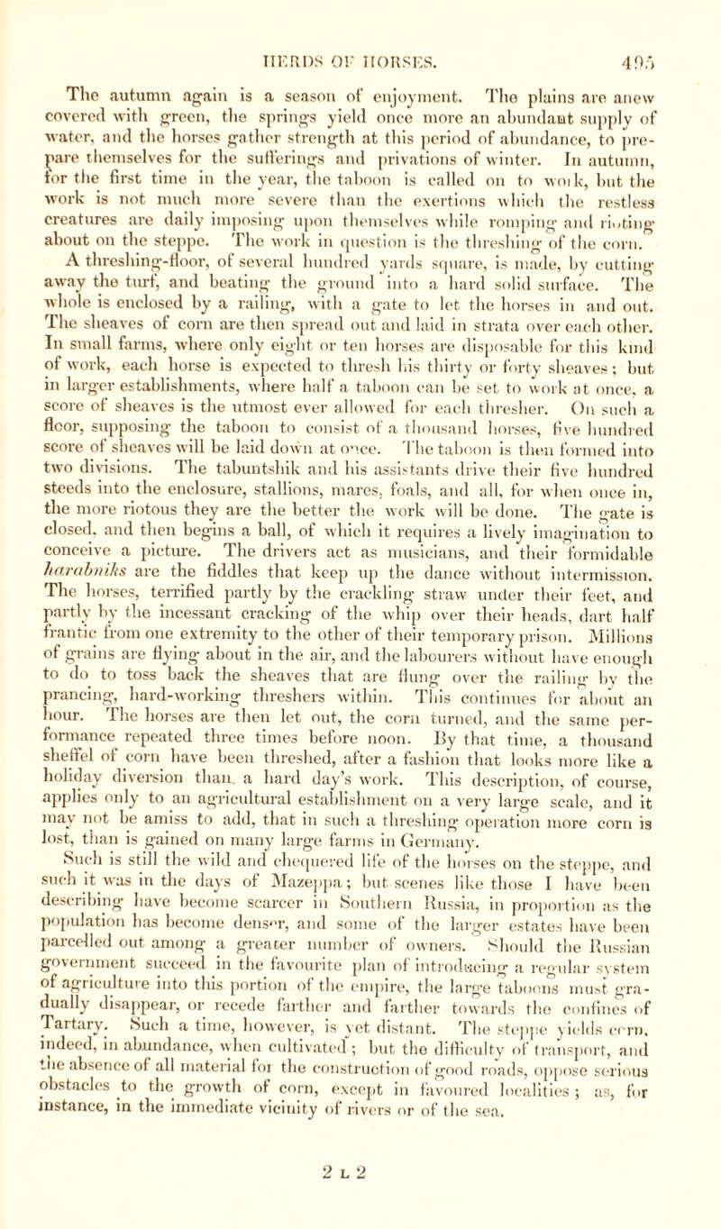 The autumn again is a season ot’ enjoyment. Tlie plains are anew covered with green, the springs yield once more an abundant supply of water, and the horses gather strength at this period of abundance, to pre¬ pare themselves for the sufferings and privations of winter. In autumn, for the first time in the year, the taboon is called on to woik, but the work is not much more severe than the exertions which the restless creatures are daily imposing upon themselves while romping and rioting about on the steppe. The work in question is the threshing of the corn. A threshing-floor, of several hundred yards square, is made, by cutting away the turf, and beating the ground ’ into a hard solid surface. The whole is enclosed by a railing, with a gate to let the horses in and out. The sheaves of corn are then spread out and laid in strata over each other. In small farms, where only eight or ten horses are disposable for this kind of work, each horse is expected to thresh his thirty or forty sheaves; but in larger establishments, where half a taboon can be set to work at once, a score of sheaves is the utmost ever allowed for each thresher. On such a floor, supposing the taboon to consist ot a thousand horses, five hundred score of sheaves will be laid down at once. The taboon is then formed into two divisions. The tabuntshik and his assistants drive their five hundred steeds into the enclosure, stallions, mares, foals, and all, for when once in, the more riotous they are the better the work will be done. The gate is closed, and then begins a ball, of which it requires a lively imagination to conceive a picture. The drivers act as musicians, and their formidable harabniks are the fiddles that keep up the dance without intermission. The horses, terrified partly by the crackling straw under their feet, and partly by the incessant cracking of the whip over their heads, dart half frantic from one extremity to the other of their temporary prison. Millions of grains are flying about in the air, and the labourers without have enough to do to toss back the sheaves that are flung over the railing by the prancing, hard-working threshers within. This continues for about an hour. The horses are then let out, the corn turned, and the same per¬ formance repeated three times before noon. By that time, a thousand sheffel of corn have been threshed, after a fashion that looks more like a holiday diversion than a hard day’s work. rI his description, of course, applies only to an agricultural establishment on a very large scale, and it may not be amiss to add, that in such a threshing operation more corn is lost, than is gained on many large farms in Germany. Such is still the wild and chequered life of the horses on the steppe, and such it was in the days of Mazeppa; but scenes like those I have been describing have become scarcer in Southern Russia, in proportion as the population has become denser, and some of the larger estates have been parcelled out among a greater number of owners. Should the Russian government succeed in the favourite plan of introducing a regular system of agricultuie into this portion of the empire, the large taboons must gra¬ dually disappear, or recede farther and farther towards the confines of Tartary. Such a time, however, is yet distant. The steppe yields corn, indeed, in abundance, when cultivated ; but the difficulty of transport, and the absence of all material foi the construction of good roads, oppose serious obstacles to the growth ot corn, except in favoured localities ; as, for instance, in the immediate vicinity of rivers or of the sea. 2 l 2